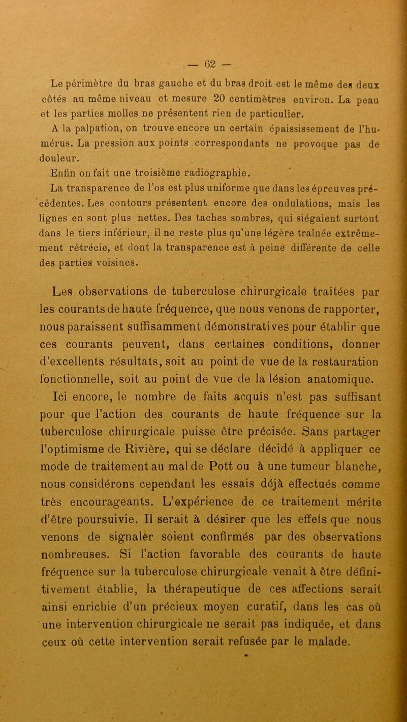 Le périmètre du bras gauche et du bras droit est le même des deux côtés au même niveau et mesure 20 centimètres environ. La peau et les parties molles ne présentent rien de particulier. A la palpation, on trouve encore un certain épaississement de l’hu- mérus. La pression aux points correspondants ne provoque pas de douleur. Enfin on fait une troisième radiographie. La transparence de Los est plus uniforme que dans les épreuves pré- cédentes. Les contours présentent encore des ondulations, mais les lignes en sont plus nettes. Des taches sombres, qui siégaient surtout dans le tiers inférieur, il ne reste plus qu’une légère traînée extrême- ment rétrécie, et dont la transparence est à peine différente de celle des parties voisines. Les observations de tuberculose chirurgicale traitées par les courants de haute fréquence, que nous venons de rapporter, nous paraissent suffisamment démonstratives pour établir que ces courants peuvent, dans certaines conditions, donner d’excellents résultats, soit au point de vue de la restauration fonctionnelle, soit au point de vue de la lésion anatomique. Ici encore, le nombre de faits acquis n’est pas suffisant pour que l’action des courants de haute fréquence sur la tuberculose chirurgicale puisse être précisée. Sans partager l’optimisme de Rivière, qui se déclare décidé à appliquer ce mode de traitement au mal de Pott ou à une tumeur blanche, nous considérons cependant les essais déjà effectués comme très encourageants. L’expérience de ce traitement mérite d’être poursuivie. Il serait à désirer que les effets que nous venons de signaler soient confirmés par des observations nombreuses. Si l’action favorable des courants de haute fréquence sur la tuberculose chirurgicale venait à être défini- tivement établie, la thérapeutique de ces affections serait ainsi enrichie d’un précieux moyen curatif, dans les cas où une intervention chirurgicale ne serait pas indiquée, et dans ceux où cette intervention serait refusée par le malade.