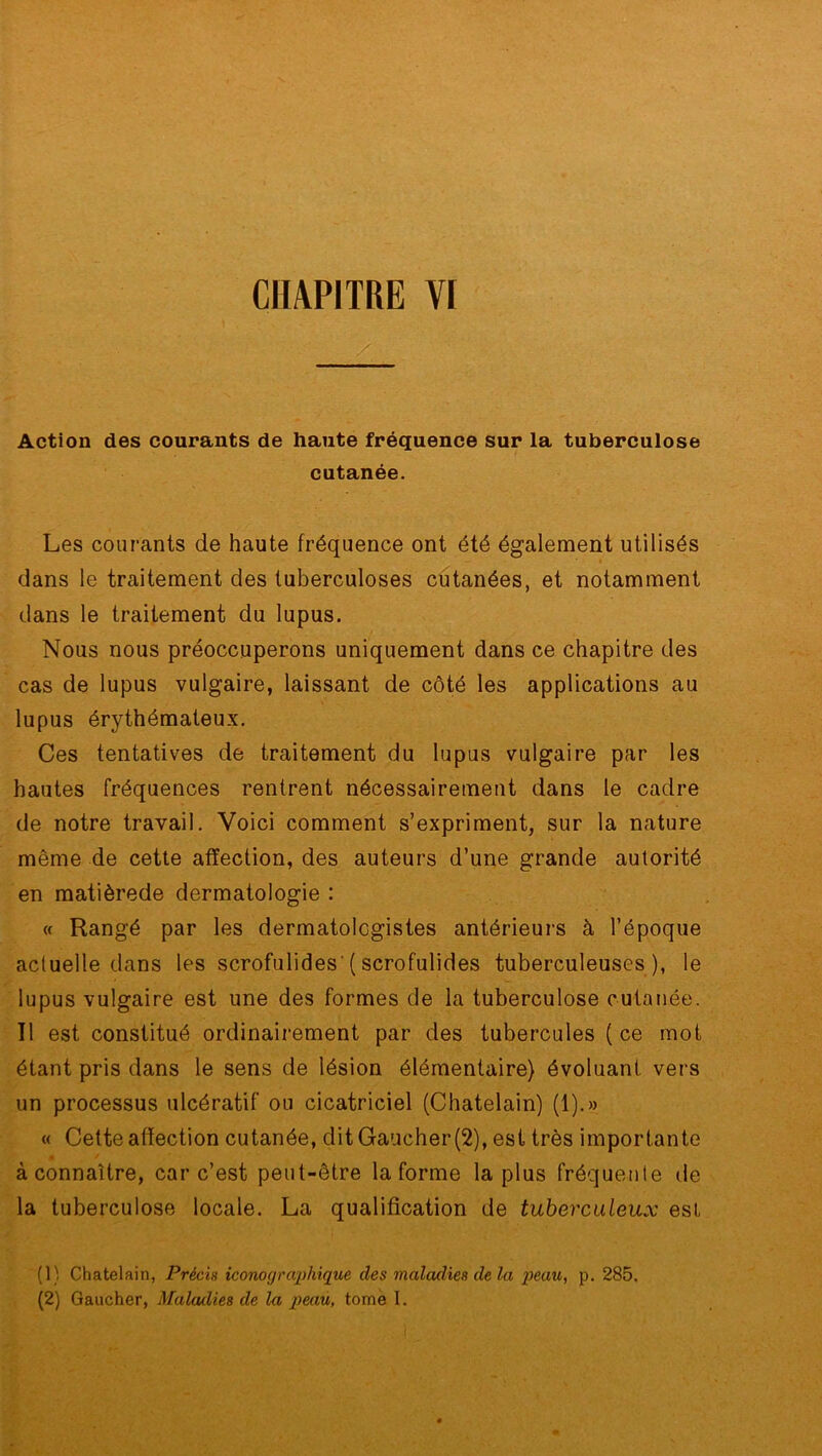 Action des courants de haute fréquence sur la tuberculose cutanée. Les courants de haute fréquence ont été également utilisés dans le traitement des tuberculoses cutanées, et notamment dans le traitement du lupus. Nous nous préoccuperons uniquement dans ce chapitre des cas de lupus vulgaire, laissant de côté les applications au lupus érythémateux. Ces tentatives de traitement du lupus vulgaire par les hautes fréquences rentrent nécessairement dans le cadre de notre travail. Voici comment s’expriment, sur la nature même de cette affection, des auteurs d’une grande autorité en matièrede dermatologie : « Rangé par les dermatolcgistes antérieurs à l’époque actuelle dans les scrofulides'( scrofulides tuberculeuses), le lupus vulgaire est une des formes de la tuberculose cutanée. Tl est constitué ordinairement par des tubercules (ce mot étant pris dans le sens de lésion élémentaire) évoluant vers un processus ulcératif ou cicatriciel (Châtelain) (1).» « Cette affection cutanée, dit Gaucher(2), est très importante à connaître, car c’est peut-être la forme la plus fréquente de la tuberculose locale. La qualification de tuberculeux est (1) Châtelain, Précis iconographique des maladies delà peau, p. 285.
