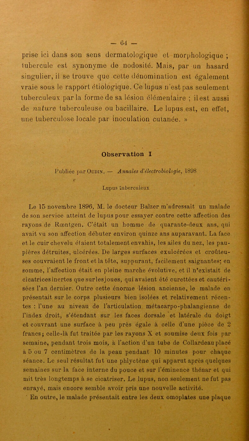 prise ici dans son sens dermatologique et morphologique ; lubercule est synonyme de nodosité. Mais, par un hasard singulier, il se trouve que cette dénomination est également vraie sous le rapport étiologique. Ce lupus n’est pas seulement tuberculeux parla forme de sa lésion élémentaire ; il est aussi de nature tuberculeuse ou bacillaire. Le lupus.est, en effet, une tuberculose locale par inoculation cutanée. » Observation I Publiée par Oudin.— Annales cl'électrobiologie, 1898 r Lupus tuberculeux Le 15 novembre 1896, M. le docteur Balzer m’adressait un malade de son service atteint de lupus pour essayer contre cette affection des rayons de Roentgen. C’était un homme de quarante-deux ans, qui avait vu son affection débuter environ quinze ans auparavant. La face et le cuir chevelu étaient totalement envahis, les ailes du nez, les pau- pières détruites, ulcérées. De larges surfaces exulcérées et croûteu- ses couvraient le front et la tête, suppurant, facilement saignantes; en somme, l’affection était en pleine marche évolutive, et il n’existait de cicatricesinertes que surlesjoues, qui avaient été curettéeset cautéri- sées l’an dernier. Outre cette énorme lésion ancienne, le malade en présentait sur le corps plusieurs bien isolées et relativement récen- tes : l’une au niveau de l’articulation métacarpo-phalangienne de l’index droit, s’étendant sur les faces dorsale et latérale du doigt et couvrant une surface à peu près égale à celle d’une pièce de 2 francs; celle-là fut traitée par les rayons X et soumise deux fois par semaine, pendant trois mois, à l’action d’un tube de Collardeau placé à 5 ou 7 centimètres de la peau pendant 10 minutes pour chaque séance. Le seul résultat fut une phlyctène qui apparut après quelques semaines sur la face interne du pouce et sur l’éminence thénar et qui mit très longtemps à se cicatriser. Le lupus, non seulement ne fut pas enrayé, mais encore semble avoir pris une nouvelle activité. ' En outre, le malade présentait entre les deux omoplates une plaque