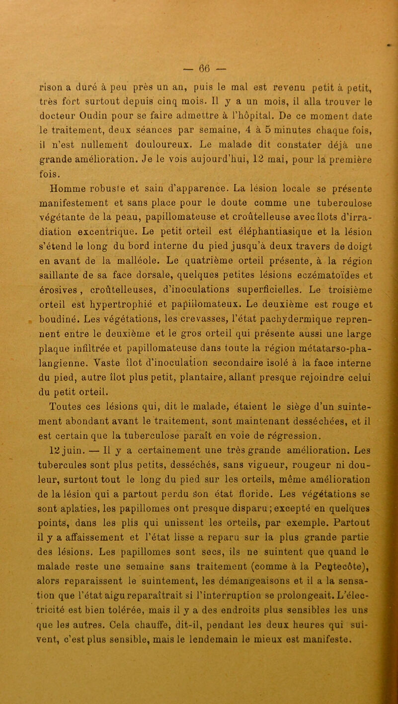 rison a duré à peu près un an, puis le mal est revenu petit à petit, très fort surtout depuis cinq mois. Il y a un mois, il alla trouver le docteur Oudin pour se faire admettre à l’hôpital. De ce moment date le traitement, deux séances par semaine, 4 à 5 minutes chaque fois, il n’est nullement douloureux. Le malade dit constater déjà une grande amélioration. Je le vois aujourd’hui, 12 mai, pour la première fois. Homme robuste et sain d’apparence. La lésion locale se présente manifestement et sans place pour le doute comme une tuberculose végétante de la peau, papillomateuse et croûtelleuse avec îlots d’irra- diation excentrique. Le petit orteil est éléphantiasique et la lésion s’étend le long du bord interne du pied jusqu’à deux travers de doigt en avant de la malléole. Le quatrième orteil présente, à la région saillante de sa face dorsale, quelques petites lésions eczématoïdes et érosives, croûtelleuses, d’inoculations superficielles. Le troisième orteil est hypertrophié et papiilomateux. Le deuxième est rouge et boudiné. Les végétations, les crevasses, l’état pachydermique repren- nent entre le deuxième et le gros orteil qui présente aussi une large plaque infiltrée et papillomateuse dans toute la région métatarso-pha- langienne. Vaste îlot d’inoculation secondaire isolé à la face interne du pied, autre îlot plus petit, plantaire, allant presque rejoindre celui du petit orteil. Toutes ces lésions qui, dit le malade, étaient le siège d’un suinte- ment abondant avant le traitement, sont maintenant desséchées, et il est certain que la tuberculose paraît en voie de régression. 12 juin. — Il y a certainement une très grande amélioration. Les tubercules sont plus petits, desséchés, sans vigueur, rougeur ni dou- leur, surtout tout le long du pied sur les orteils, même amélioration de la lésion qui a partout perdu Son état floride. Les végétations se sont aplaties, les papillomes ont presque disparu ; excepté en quelques points, dans les plis qui unissent les orteils, par exemple. Partout il y a affaissement et l’état lisse a reparu sur la plus grande partie des lésions. Les papillomes sont secs, ils ne suintent que quand le malade reste une semaine sans traitement (comme à la Pentecôte), alors reparaissent le suintement, les démangeaisons et il a la sensa- tion que l’état aigu reparaîtrait si l’interruption se prolongeait. L’élec- tricité est bien tolérée, mais il y a des endroits plus sensibles les uns que les autres. Cela chauffe, dit-il, pendant les deux heures qui sui- vent, c’est plus sensible, mais le lendemain le mieux est manifeste.