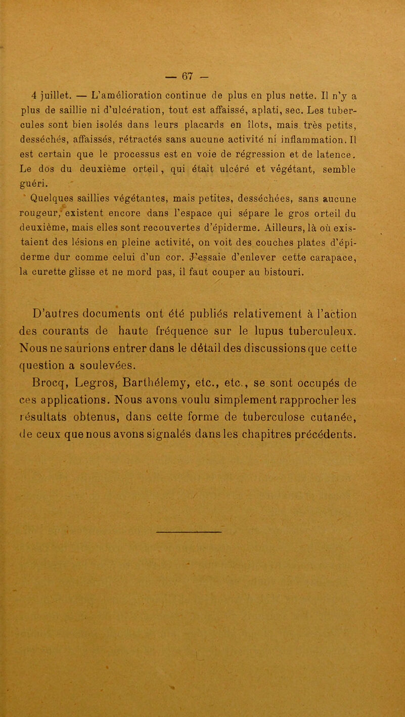 4 juillet. — L’amélioration continue de plus en plus nette. Il n’y a plus de saillie ni d’ulcération, tout est affaissé, aplati, sec. Les tuber- cules sont bien isolés dans leurs placards en îlots, mais très petits, desséchés, affaissés, rétractés sans aucune activité ni inflammation.il est certain que le processus est en voie de régression et de latence. Le dos du deuxième orteil, qui était ulcéré et végétant, semble guéri. Quelques saillies végétantes, mais petites, desséchées, sans aucune rougeur; existent encore dans l’espace qui sépare le gros orteil du deuxième, mais elles sont recouvertes d’épiderme. Ailleurs, là où exis- taient des lésions en pleine activité, on voit des couches plates d’épi- derme dur comme celui d’un cor. J’essaie d’enlever cette carapace, la curette glisse et ne mord pas, il faut couper au bistouri. D’autres documents ont été publiés relativement à l’action des courants de haute fréquence sur le lupus tuberculeux. Nous ne saurions entrer dans le détail des discussions que cette question a soulevées. Brocq, Legros, Barthélemy, etc., etc., se sont occupés de ces applications. Nous avons voulu simplement rapprocher les résultats obtenus, dans cette forme de tuberculose cutanée, de ceux que nous avons signalés dans les chapitres précédents.