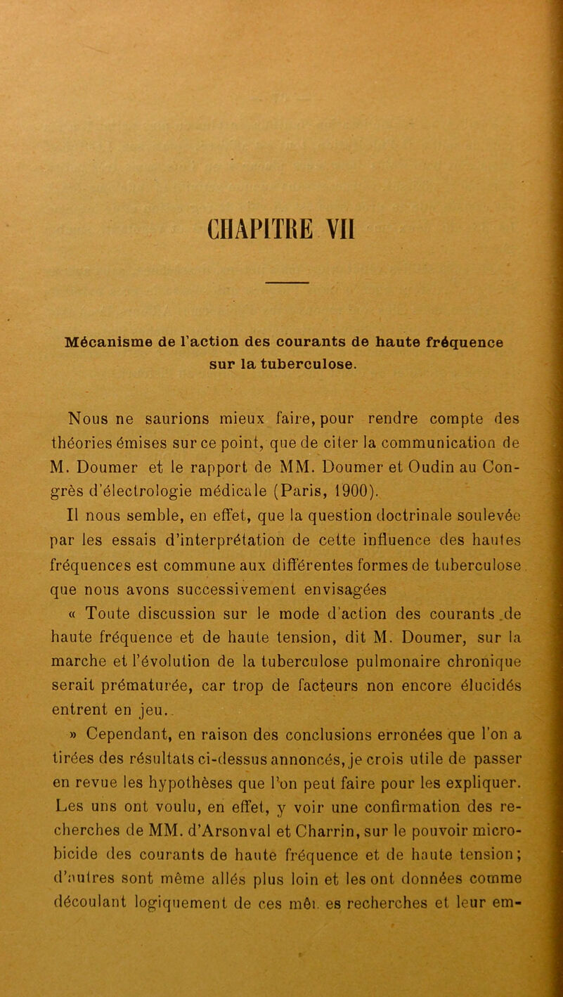 Mécanisme de l’action des courants de haute fréquence sur la tuberculose. Nous ne saurions mieux faire, pour rendre compte des théories émises sur ce point, que de citer la communication de M. Doumer et le rapport de MM. Doumer et Oudin au Con- grès d’électrologie médicale (Paris, 1900). Il nous semble, en effet, que la question doctrinale soulevée par les essais d’interprétation de cette influence des hautes fréquences est commune aux différentes formes de tuberculose que nous avons successivement envisagées « Toute discussion sur le mode d’action des courants .de haute fréquence et de haute tension, dit M. Doumer, sur la marche et l’évolution de la tuberculose pulmonaire chronique serait prématurée, car trop de facteurs non encore élucidés entrent en jeu. » Cependant, en raison des conclusions erronées que l’on a tirées des résultats ci-dessus annoncés, je crois utile de passer en revue les hypothèses que l’on peut faire pour les expliquer. Les uns ont voulu, en effet, y voir une confirmation des re- cherches de MM. d’Arsonval et Charrin, sur le pouvoir micro- bicide des courants de haute fréquence et de haute tension; d’autres sont même allés plus loin et les ont données comme découlant logiquement de ces mêi. es recherches et leur em-