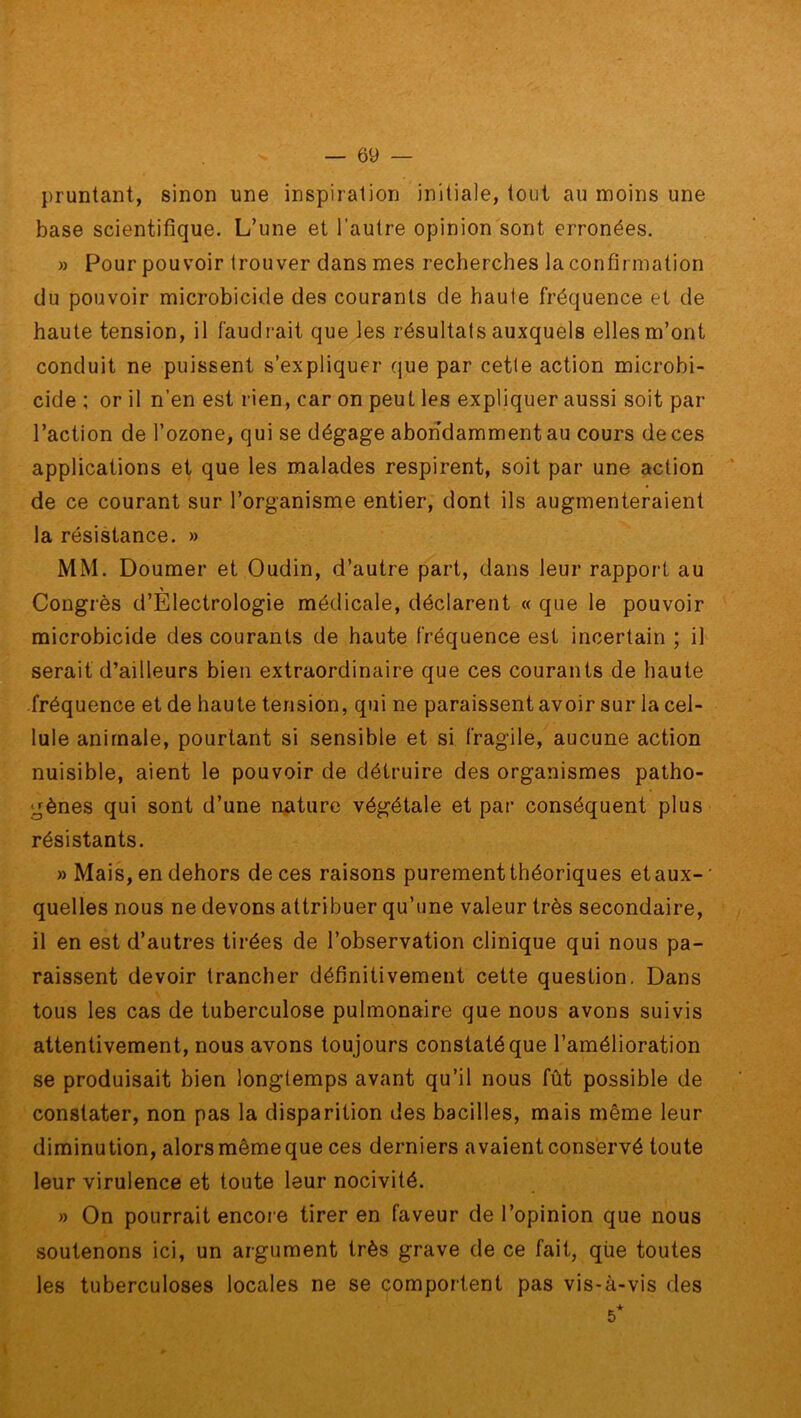 pruntant, sinon une inspiration initiale, tout au moins une base scientifique. L’une et l’autre opinion sont erronées. » Pour pouvoir trouver dans mes recherches la confirmation du pouvoir microbicide des courants de haute fréquence et de haute tension, il faudrait que les résultats auxquels elles m’ont conduit ne puissent s’expliquer que par cette action microbi- cide ; or il n’en est rien, car on peut les expliquer aussi soit par l’action de l’ozone, qui se dégage abondamment au cours de ces applications et que les malades respirent, soit par une action de ce courant sur l’organisme entier, dont ils augmenteraient la résistance. » MM. Doumer et Oudin, d’autre part, dans leur rapport au Congrès d’Electrologie médicale, déclarent « que le pouvoir microbicide des courants de haute fréquence est incertain ; il serait d’ailleurs bien extraordinaire que ces courants de haute fréquence et de haute tension, qui ne paraissent avoir sur la cel- lule animale, pourtant si sensible et si fragile, aucune action nuisible, aient le pouvoir de détruire des organismes patho- gènes qui sont d’une nature végétale et par conséquent plus résistants. » Mais, en dehors de ces raisons purement théoriques et aux-' quelles nous ne devons attribuer qu’une valeur très secondaire, il en est d’autres tirées de l’observation clinique qui nous pa- raissent devoir trancher définitivement cette question. Dans tous les cas de tuberculose pulmonaire que nous avons suivis attentivement, nous avons toujours constaté que l’amélioration se produisait bien longtemps avant qu’il nous fût possible de constater, non pas la disparition des bacilles, mais même leur diminution, alors même que ces derniers avaient conservé toute leur virulence et toute leur nocivité. » On pourrait encore tirer en faveur de l’opinion que nous soutenons ici, un argument très grave de ce fait, qùe toutes les tuberculoses locales ne se comportent pas vis-à-vis des 5*