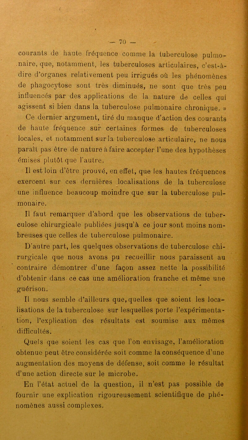 courants de haute fréquence comme la tuberculose pulmo- naire, que, notamment, les tuberculoses articulaires, c’est-à- dire d’organes relativement peu irrigués où les phénomènes de phagocytose sont très diminués, ne sont que très peu influencés par des applications de la nature de celles qui agissent si bien dans la tuberculose pulmonaire chronique. » Ce dernier argument, tiré du manque d’action des courants de haute fréquence sur certaines formes de tuberculoses locales, et notamment sur la tuberculose articulaire, ne nous paraît pas être de nature à faire accepter l’une des hypothèses émises plutôt que l’autre. Il est loin d’être prouvé, en effet, que les hautes fréquences exercent sur ces dernières localisations de la tuberculose une influence beaucoup moindre que sur la tuberculose pul- monaire. Il faut remarquer d’abord que les observations de tuber- culose chirurgicale publiées jusqu’à ce jour sont moins nom- breuses que celles de tuberculose pulmonaire. D’autre part, les quelques observations de tuberculose chi- rurgicale que nous avons pu recueillir nous paraissent au contraire démontrer d’une façon assez nette la possibilité d’obtenir dans ce cas une amélioration franche et même une guérison. Il nous semble d’ailleurs que, quelles que soient les loca- lisations de la tuberculose sur lesquelles porte l’expérimenta- tion, l’explication des résultats est soumise aux mêmes difficultés. Quels que soient les cas que l’on envisage, l’amélioration obtenue peut être considérée soit comme la conséquence d’une augmentation des moyens de défense, soit comme le résultat d’une action directe sur le microbe. En l’état actuel de la question, il n’est pas possible de fournir une explication rigoureusement scientifique de phé- nomènes aussi complexes.