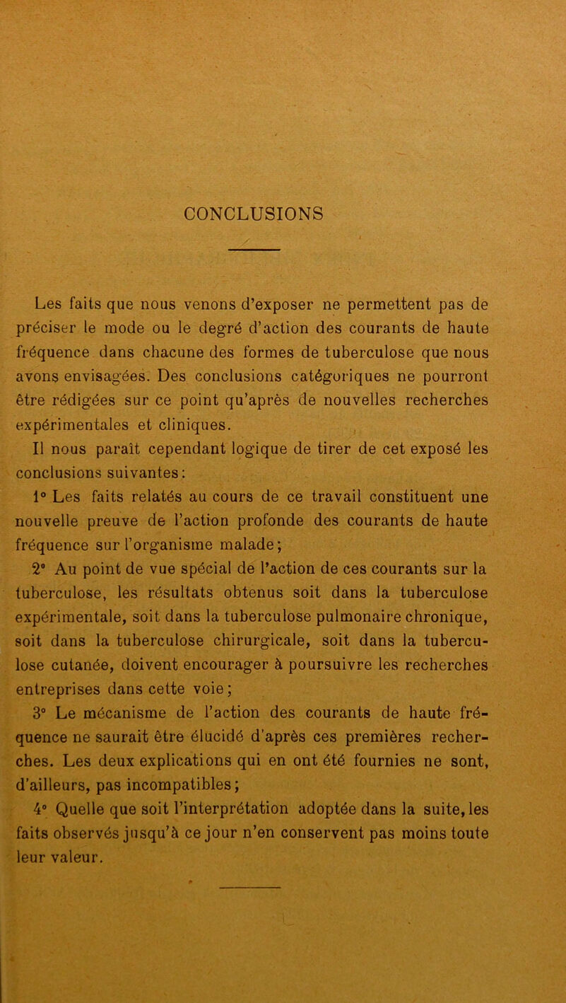 CONCLUSIONS Les faits que nous venons d’exposer ne permettent pas de préciser le mode ou le degré d’action des courants de haute fréquence dans chacune des formes de tuberculose que nous avons envisagées. Des conclusions catégoriques ne pourront être rédigées sur ce point qu’après de nouvelles recherches expérimentales et cliniques. Il nous paraît cependant logique de tirer de cet exposé les conclusions suivantes: 1° Les faits relatés au cours de ce travail constituent une nouvelle preuve de l’action profonde des courants de haute fréquence sur l’organisme malade; 2° Au point de vue spécial de l’action de ces courants sur la tuberculose, les résultats obtenus soit dans la tuberculose expérimentale, soit dans la tuberculose pulmonaire chronique, soit dans la tuberculose chirurgicale, soit dans la tubercu- lose cutanée, doivent encourager à poursuivre les recherches entreprises dans cette voie; 3° Le mécanisme de l’action des courants de haute fré- quence ne saurait être élucidé d’après ces premières recher- ches. Les deux explications qui en ont été fournies ne sont, d’ailleurs, pas incompatibles; 4° Quelle que soit l’interprétation adoptée dans la suite, les faits observés jusqu’à ce jour n’en conservent pas moins toute leur valeur.