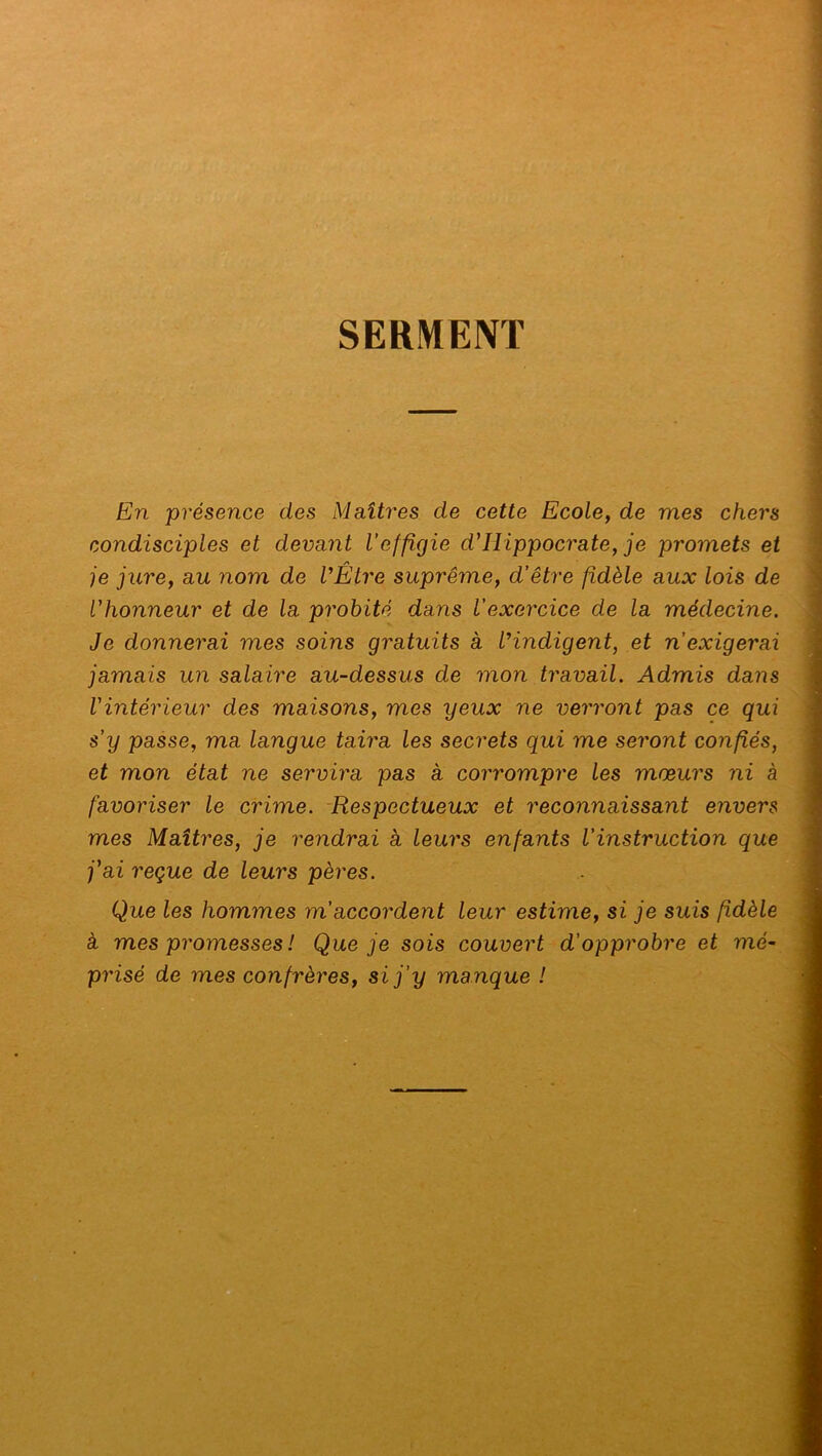 SERMENT En présence des Maîtres de cette Ecole, de mes chers condisciples et devant l’effigie d'Hippocrate, je promets et je jure, au nom de l’Être suprême, d’être fidèle aux lois de l'honneur et de la probité dans l’exercice de la médecine. Je donnerai mes soins gratuits à l’indigent, et n'exigerai jamais un salaire au-dessus de mon travail. Admis dans l'intérieur des maisons, mes ijeux ne verront pas ce qui s’y passe, ma langue taira les secrets qui me seront confiés, et mon état ne servira pas à corrompre les mœurs ni à favoriser le crime. Respectueux et reconnaissant envers mes Maîtres, je rendrai à leurs enfants l'instruction que j'ai reçue de leurs pères. Que les hommes m’accordent leur estime, si je suis fidèle à mes promesses ! Que je sois couvert d'opprobre et mé- prisé de mes confrères, si j'y manque !