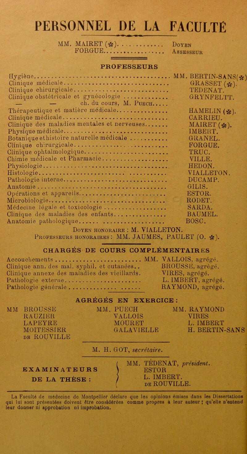 PERSONNEL DE LA FACULTÉ MM. MAIRET Doyen FORGUE. Assesseur PROFESSEURS Hjgiène MM. BERTIN-SANSf-^ÿ) Clinique médicale GRASSET Clinique chirurgicale TEDENAT. Clinique obstétricale et gynécologie GRYNFELTT. — — ch. du cours, M. Puech Thérapeutique et matière médicale HAMELIN (*). Clinique médicale CARRIEU. Clinique des maladies mentales et nerveuses MAIRET (•^). Physique médicale IMBERT. Botanique ethistoire naturelle médicale GRANEL. Clinique chirurgicale FORGÜE. Clinique ophtalmologique TRUC. Chimie médicale et Pharmacie VILLE. Physiologie HEDON. Histologie VIALLETON. Pathologie interne DUCAMP. Anatomie .' GILIS. Opérations et appareils.' ESTOR. Microbiologie RODET. Médecine légale et toxicologie SARDA. Clinique des maladies des enfants BAUMEL. Anatomie pathologique BOSC. Doyen honoraire : M. VIALLETON. Professeurs honoraires: MM. JAUMES, PAULET (O. CHARGÉS DE COURS COMPLÉMENTAIRES Accouchements MM. VALLOIS, agrégé. Clinique ann. des mal, syphil. et cutanées.. BROUSSE, agrégé. Clinique annexe des maladies des vieillards. VIRES, agrégé. Pathologie externe L. IMBERT, agrégé. Pathologie générale RAYMOND, agrégé. AGRÉGÉS EN EXERCICE : MM BROUSSE RAUZIER LAPEYRE MOITESSIER DE ROUVILLE M. H. GOT, secrétaire. MM. PUECH VALLOIS MOURET GALAVIELLE MM.RAYMOND VIRES L. IMBERT H. BERTIN-SANS EXAMINATEURS DE LA THÈSE : MM. TÉDENAT, président. ESTOR L. IMBERT. DE ROUVILLE. La Faculté de médecine de Montpellier déclare que les opinions émises dans les Dissertations qui lui sont pré.seutées doivent être considérées comme propres à leur auteur ; qu'elle n'entend leur donner ni approbation ni improbation.