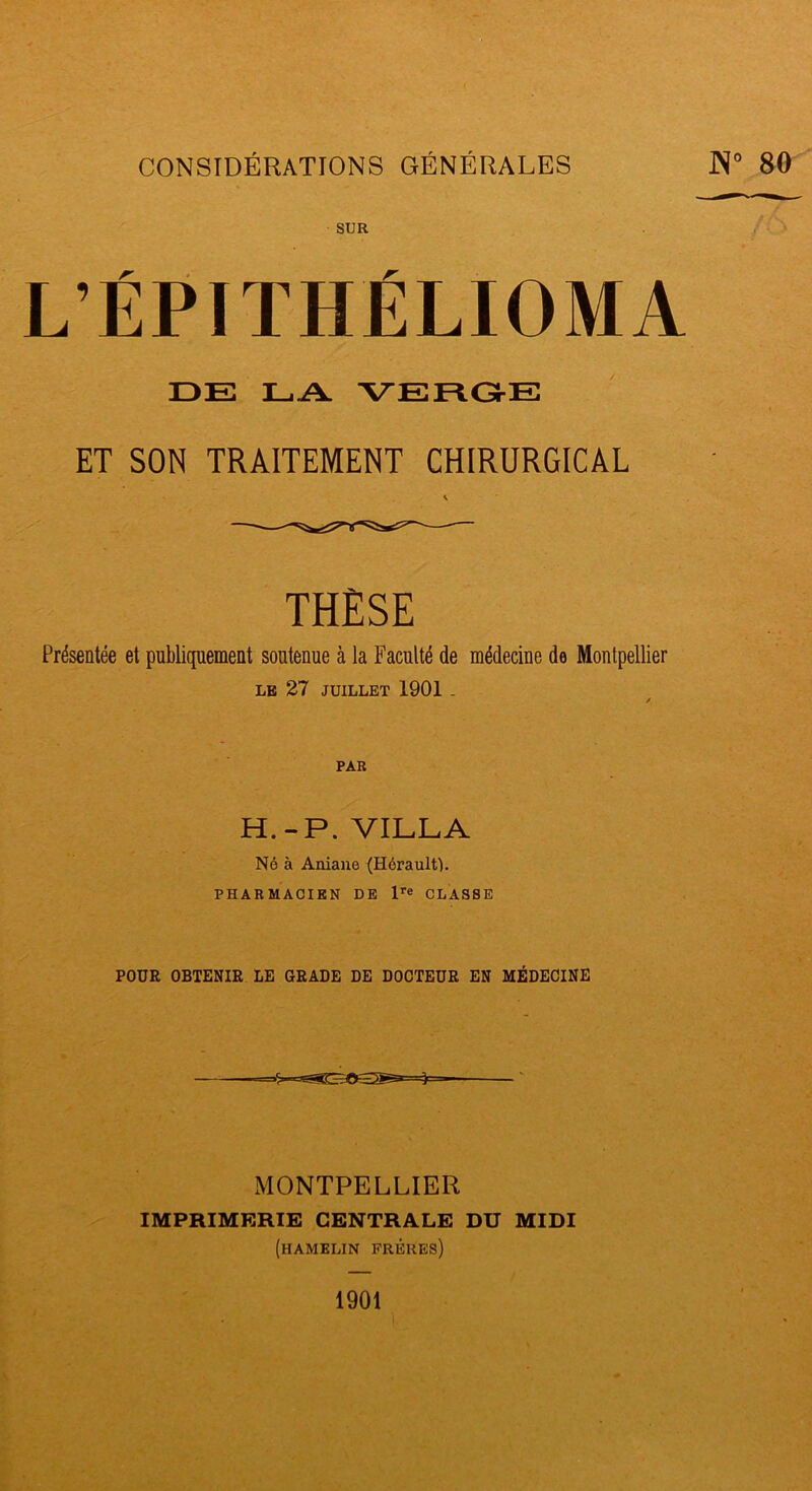 !3 CONSIDÉRATIONS GÉNÉRALES 80 SUR L’ÉPITHÉLIOMA DE EA VERGE ET SON TRAITEMENT CHIRURGICAL THÈSE Présentée et publiquement soutenue à la Faculté de médecine de Montpellier LE 27 JUILLET 1901 . H.-P. VILLA Né à Aniane (Hérault). PHARMACIEN DE CLASSE POUR OBTENIR LE GRADE DE DOCTEUR EN MÉDECINE MONTPELLIER IMPRIMERIE CENTRALE DU MIDI (hamelin frères) 1901 i.