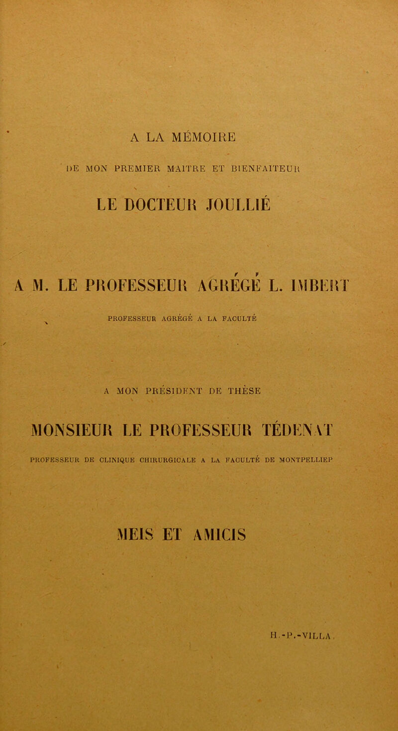 A LA MÉMOIRE ■ DE MON PREMIER MAITRE ET BIENFAITEUR » N LE DOCTEUIÎ JOULLIÉ A M. LE PHOFESSEUK AGREGE L. 1MBES5T PROFESSEUR AGRÉGÉ A LA FACULTÉ A MON PRÉSIDENT DE THÈSE MONSIEUR LE PROFESSEUR TÉDENAT PROFESSEUR DE CLINIQUE CHIRURGICALE A LA FACULTÉ DE MONTPELLIER MEIS ET AMICIS H.-P.-VILLA,