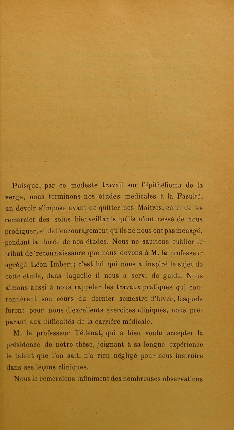 Puisque, par ce modeste travail sur l’épithélioma de la verge, nous terminons nos études médicales à la Faculté, un devoir s’impose avant de quitter nos Maîtres, celui de les remercier des soins bienveillants qu’ils n’ont cessé de nous prodiguer, et de l’encouragement qu’ils ne nous ont pas ménagé, pendant la durée de nos études. Nous ne saurions oublier le tribut de‘reconnaissance que nous devons à M. le professeur agrégé Léon Imbert; c’est lui qui nous a inspiré le sujet de cette étude, dans laquelle il nous a servi de guide. Nous aimons aussi à nous rappeler les travaux pratiques qui cou- ronnèrent son cours du dernier semestre d’hiver, lesquels furent pour nous d’excellents exercices cliniques, nous pré- parant aux difficultés de la carrière médicale. M. le professeur Tédenat, qui a bien voulu accepter la présidence de notre thèse, joignant à sa longue expérience le talent que l’on sait, n’a rien négligé pour nous instruire dans ses leçons cliniques. Nous le remercions infiniment des nombreuses observations