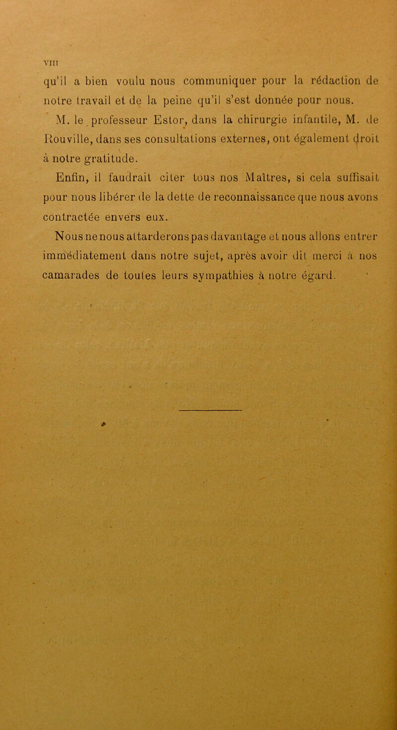 qu’il a bien voulu nous communiquer pour la rédaction de notre travail et de la peine qu’il s’est donnée pour nous. M. le professeur Ester, dans la chirurgie infantile, M. de Rouville, dans ses consultations externes, ont également droit à notre gratitude. Enfin, il faudrait citer tous nos Maîtres, si cela suffisait pour nous libérer de la dette de reconnaissance que nous avons contractée envers eux. Nous ne nous attarderons pas davantage et nous allons entrer immédiatement dans notre sujet, après avoir dit merci à nos camarades de toutes leurs sympathies à notre égard.