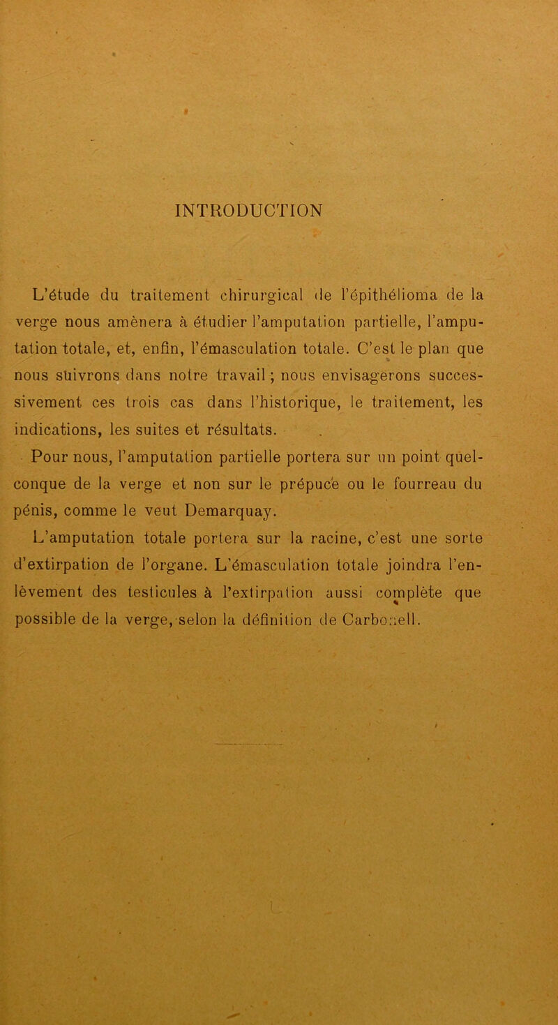 $ INTRODUCTION L’étude du traitement chirurgical de l’épithélioma de la verge nous amènera à étudier l’amputation partielle, l’ampu- tation totale, et, enfin, l’émasculation totale. C’est le plan que nous suivrons dans notre travail ; nous envisagerons succes- sivement ces trois cas dans l’historique, le traitement, les indications, les suites et résultats. Pour nous, l’amputation partielle portera sur un point quel- conque de la verge et non sur le prépuce ou le fourreau du pénis, comme le veut Demarquay. L’amputation totale portera sur la racine, c’est une sorte d’extirpation de l’organe. L’émasculation totale joindra l’en- lèvement des testicules à l’extirpation aussi complète que possible de la verge, selon la définition de Carboriell. # L'