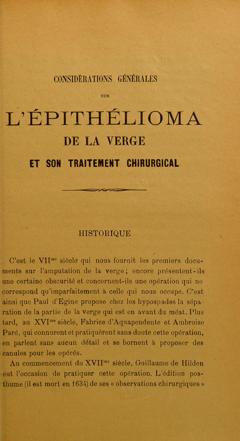 CONSIDÉRATIONS GÉNÉRALES SUR L’ÉPITHÉLIOMA DE LA VERGE ET SON TRAITEMENT CHIRURGICAL HISTORIQUE C’est le VIt“° siècle qui nous fournit les premiers docu- ments sur l’amputation de la verge; encore présentent-ils une certaine obscurité et concernent-ils une opération qui ne correspond qu’imparfaitement à celle qui nous occupe. C’est ainsi que Paul d’Egine propose chez les hypospades la sépa- ration de la partie de la verge qui est en avant du méat. Plus tard, au XVI“® siècle, Fabrice d’Aquapendente et Ambroise Paré, qui connurent et pratiquèrent sans doute cette opération, en parlent sans aucun détail et se bornent à proposer des canules pour les opérés. Au commencement du XVII™® siècle, Guillaume de Hilden eut l’occasion de pratiquer cette opération. L’édition pos- thume (il est mort en 1634) de ses « observations cbirurgiques »