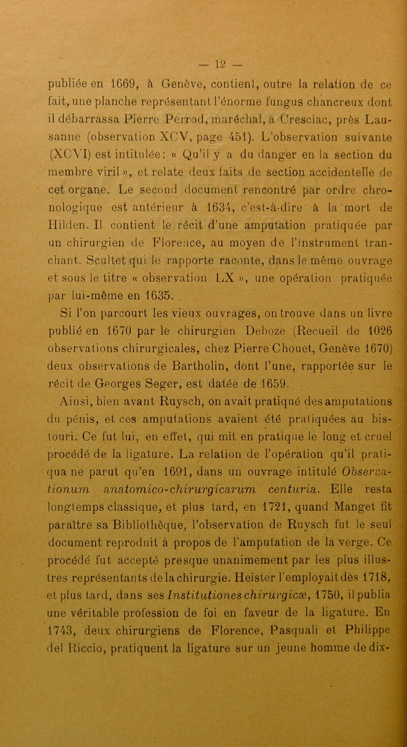 publiée en 1669, à Genève, contient, outre la relation de ce fait, une planche représentant l’énorme fungus chancreux dont il débarrassa Pierre Perrod, maréchal, à Cresciac, près Lau- sanne (observation XCV, page 451). L’observation suivante (XCVI) est intitulée : « Qu’il y a du danger en la section du membre viril «, et relate deux faits de section accidentelle de cet organe. Le second document rencontré par ordre chro- nologique est antérieur à 1634, c’est-à-dire à la mort de Hilden. Il contient le récit d’une amputation pratiquée par un chirurgien de Florence, au moyen de l’instrument tran- chant. Scultetqui le rapporte raconte, dans le même ouvrage et sous le titre « observation LX », une opération pratiquée par lui-même en 1635. Si l’on parcourt les vieux ouvrages, on trouve dans un livre publié en 1670 par le chirurgien Deboze (Recueil de 1026 observations chirurgicales, chez Pierre Chouet, Genève 1670) deux observations de Bartholin, dont l’une, rapportée sur le récit de Georges Seger, est datée de 1659. Ainsi, bien avant Ruysch, on avait pratiqué des amputations du pénis, et ces amputations avaient été pratiquées au bis- touri. Ce fut lui, en effet, qui mit en pratique le long et cruel procédé de la ligature. La relation de l’opération qu’il prati- qua ne parut qu’en 1691, dans un ouvrage intitulé Obseroa- tionum a,na,tomiço-chirurgicarum centuria,. Elle resta longtemps classique, et plus tard, en 1721, quand Manget fit paraître sa Bibliothèque, l’observation de Ruysch fut le seul document reproduit à propos de l’amputation de la verge. Ce procédé fut accepté presque unanimement par les plus illus- tres représentants de la chirurgie. Heister l’employait dès 1718, et plus tard, dans Institutiones chirurgicæ, 1750, il publia une véritable profession de foi en faveur de la ligature. En 1743, deux chirurgiens de Florence, Pasquali et Philippe del Riccio, pratiquent la ligature sur un jeune homme de dix-