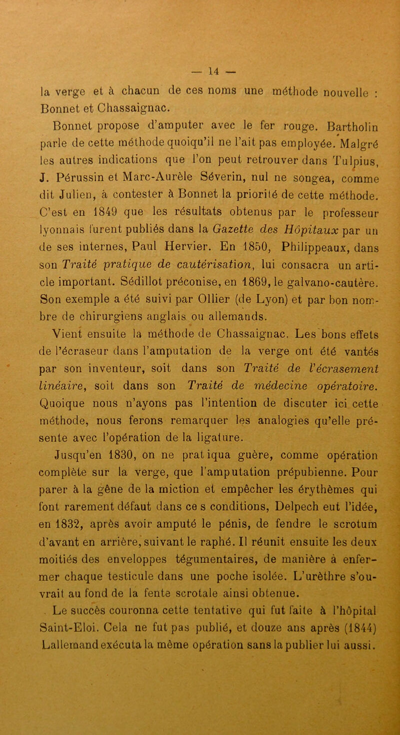 la verge et à chacun de ces noms une méthode nouvelle : Bonnet et Chassaignac. Bonnet propose d’amputer avec le fer rouge. Bartholin # parle de cette méthode quoiqu’il ne l’ait pas employée. Malgré les autres indications que l’on peut retrouver dans Tulpius, J. Pérussin et Marc-Aurèle Séverin, nul ne songea, comme dit Julien, à contester à Bonnet la priorité de cette méthode. C’est en 1849 que les résultats obtenus par le professeur lyonnais furent publiés dans la Gazette des Hôpitaux par un de ses internes, Paul Hervier. En 1850, Philippeaux, dans son Traité pratique de cautérisation, lui consacra un arti- cle important. Sédillot préconise, en 1869, le galvano-cautère. Son exemple a été suivi par Ollier (de Lyon) et par bon nom- bre de chirurgiens anglais ou allemands. Vient ensuite la méthode de Chassaignac. Les bons effets de l’écraseur dans l’amputation de la verge ont été vantés par son inventeur, soit dans son Traité de Vécrasement linéaire, soit dans son Traité de médecine opératoire. Quoique nous n’ayons pas l’intention de discuter ici cette méthode, nous ferons remarquer les analogies qu’elle pré- sente avec l’opération de la ligature. Jusqu’en 1830, on ne pratiqua guère, comme opération complète sur la verge, que l’amputation prépubienne. Pour parer à la gêne de la miction et empêcher les érythèmes qui font rarement défaut dans ce s conditions, Delpech eut l’idée, en 1832, après avoir amputé le pénis, de fendre le scrotum d’avant en arrière, suivant le raphé. Il réunit ensuite les deux moitiés des enveloppes tégumentaires, de manière à enfer- mer chaque testicule dans une poche isolée. L’urèthre s’ou- vrait au fond de la fente scrotale ainsi obtenue. . Le succès couronna cette tentative qui fut faite à l’hôpital Saint-Eloi. Cela ne fut pas publié, et douze ans après (1844) Lallemand exécuta la même opération sans la publier lui aussi.