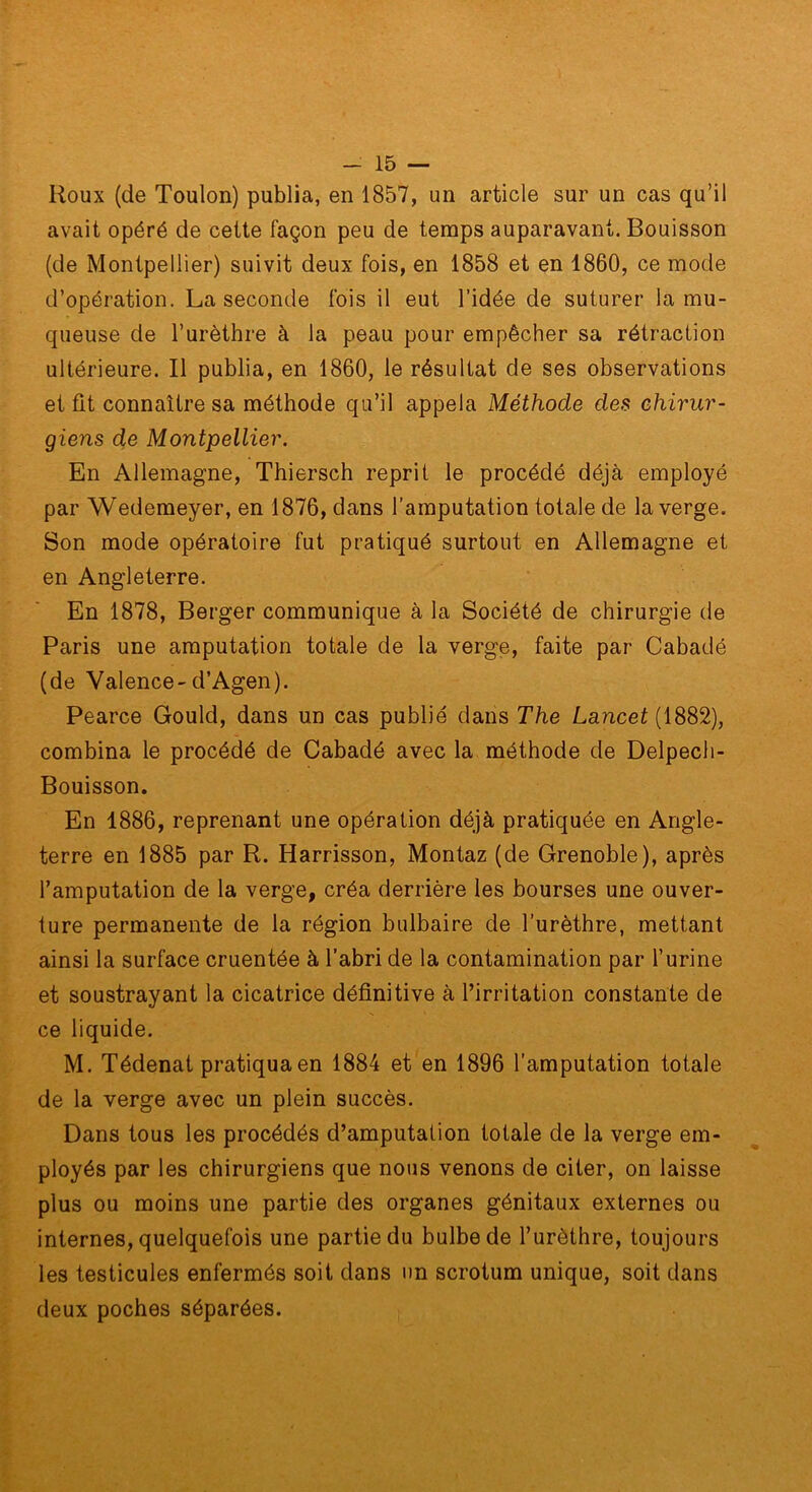 Roux (de Toulon) publia, en 1857, un article sur un cas qu’il avait opéré de cette façon peu de temps auparavant. Bouisson (de Montpellier) suivit deux fois, en 1858 et en 1860, ce mode d’opération. La seconde fois il eut l’idée de suturer la mu- queuse de l’urèthre à la peau pour empêcher sa rétraction ultérieure. Il publia, en 1860, le résultat de ses observations et fit connaître sa méthode qu’il appela Méthode des chirur- giens de Montpellier. En Allemagne, Thiersch reprit le procédé déjà employé par Wedemeyer, en 1876, dans l’amputation totale de la verge. Son mode opératoire fut pratiqué surtout en Allemagne et en Angleterre. En 1878, Berger communique à la Société de chirurgie de Paris une amputation totale de la verge, faite par Cabadé (de Valence-d’Agen). Pearce Gould, dans un cas publié dans The Lancet (1882), combina le procédé de Cabadé avec la méthode de Delpech- Bouisson. En 1886, reprenant une opération déjà pratiquée en Angle- terre en 1885 par R. Harrisson, Montaz (de Grenoble), après l’amputation de la verge, créa derrière les bourses une ouver- ture permanente de la région bulbaire de l’urèthre, mettant ainsi la surface cruentée à l’abri de la contamination par l’urine et soustrayant la cicatrice définitive à l’irritation constante de ce liquide. M. Tédenat pratiqua en 1884 et en 1896 l’amputation totale de la verge avec un plein succès. Dans tous les procédés d’amputation totale de la verge em- ployés par les chirurgiens que nous venons de citer, on laisse plus ou moins une partie des organes génitaux externes ou internes, quelquefois une partie du bulbe de l’urèthre, toujours les testicules enfermés soit dans un scrotum unique, soit dans deux poches séparées.