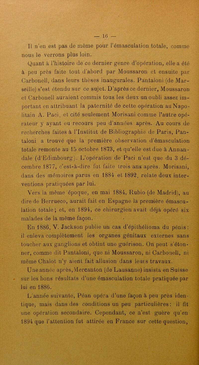 Il n’en est pas de même pour l’émasculation totale, comme nous le verrons plus loin. Quant à l’histoire de ce dernier genre d’opération, elle a été à peu près faite tout d’abord par Moussaron et ensuite par Carbonell, dans leurs thèses inaugurales. Pantalon! (de Mar- seille) s’est étendu sur ce sujet. D’après ce dernier, Moussaron et Carbonell auraient commis tous les deux un oubli assez im- portant en attribuant la paternité de cette opération au Napo- litain A. Paci, et cité seulement Morisani comme l’autre opé- rateur y ayant eu recours peu d’années après. Au cours de recherches faites à l’Institut de Bibliographie de Paris, Pan- talon! a trouvé que la première observation d’émasculation totale remonte au 15 octobre 1873, et qu’elle est due à Annan- dale (d'Edimbourg).. L’opération de Paci n’est que du 3 dé- cembre 1877, c’est-à-dire fut faite trois ans après. Morisani, dans des mémoires parus en 1884 et 1892, relate deux inter- ventions pratiquées par lui. Vers la même époque, en mai 1884, Rubio (de Madrid), au dire de Berrueco, aurait fait en Espagne la première émascu- lation totale; et, en 1894, ce chirurgien avait déjà opéré six malades de la même façon. En 1886, V. Jackson publie un cas d’épithélioma du pénis: il enleva complètement les organes génitaux externes sans toucher aux ganglions et obtint une guérison. On peut s’éton- ner, comme dit Pantalon!, que ni Moussaron, ni Carbonell, ni même Chalot n’y aient fait allusion dans leurs travaux. Une année après, Mercanton (de Lausanne) insista en Suisse sur les bons résultats d’une émasculation totale pratiquée par lui en 1886. L’année suivante, Péan opéra d’une façon à peu près iden- tique, mais dans des conditions un peu particulières: il fit une opération secondaire. Cependant, ce n’est guère qu’en 1894 que l’attention fut attirée en Fi’ance sur cette question.