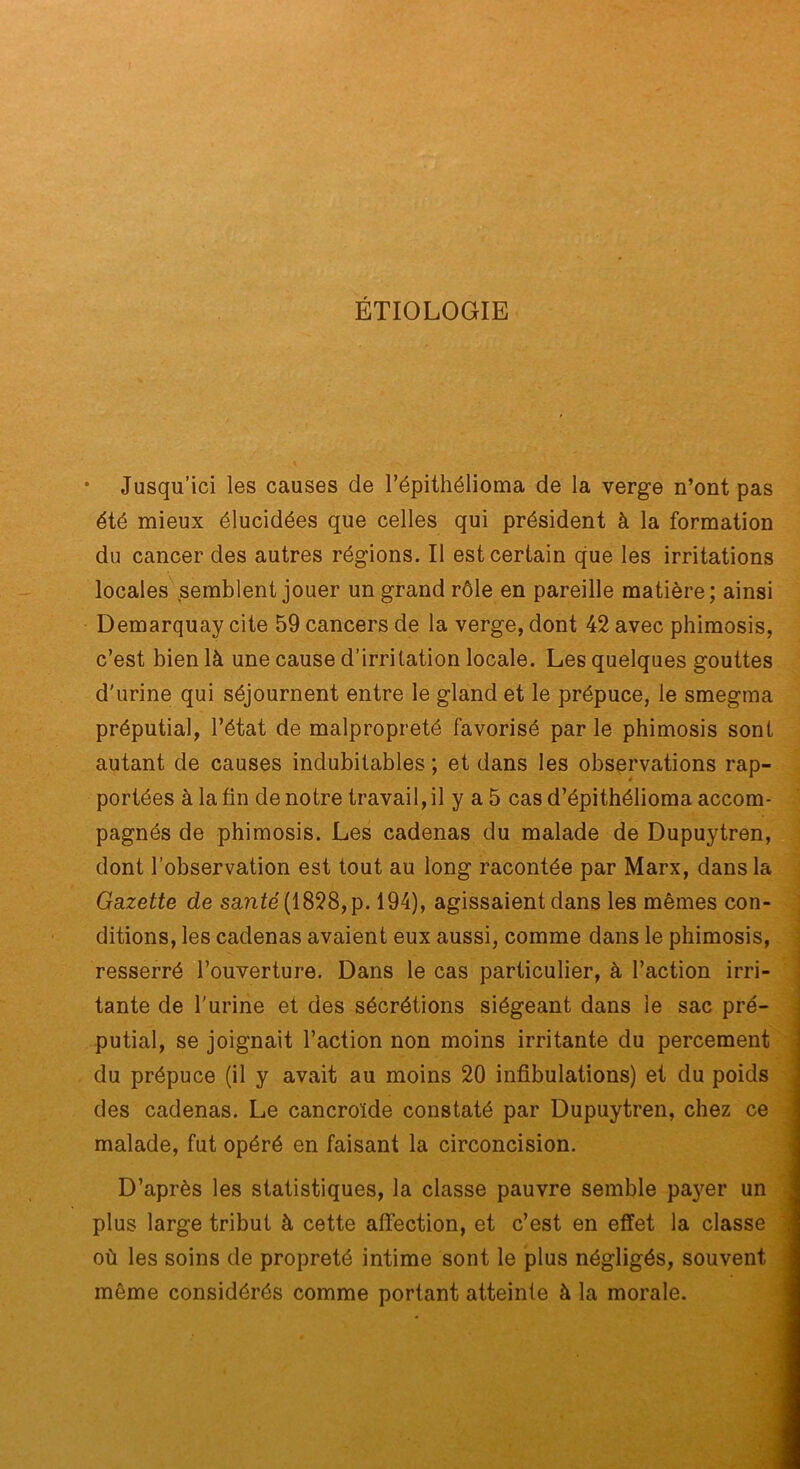 ÉTIOLOGIE * Jusqu’ici les causes de répithélioma de la verge n’ont pas été mieux élucidées que celles qui président à la formation du cancer des autres régions. Il est certain que les irritations locales ,semblent jouer un grand rôle en pareille matière; ainsi Demarquay cite 59 cancers de la verge, dont 42 avec phimosis, c’est bien là une cause d’irritation locale. Les quelques gouttes d'urine qui séjournent entre le gland et le prépuce, le smegma préputial, l’état de malpropreté favorisé par le phimosis sont autant de causes indubitables ; et dans les observations rap- portées à la fin de notre travail, il y a 5 cas d’épithélioma accom- pagnés de phimosis. Les cadenas du malade de Dupuytren, dont l’observation est tout au long racontée par Marx, dans la Gazette de sanM(1828,p. 194), agissaient dans les mêmes con- ■ ditions, les cadenas avaient eux aussi, comme dans le phimosis, ' resserré l’ouverture. Dans le cas particulier, à l’action irri- i putial, se joignait l’action non moins irritante du percement du prépuce (il y avait au moins 20 infibulations) et du poids des cadenas. Le cancroïde constaté par Dupuytren, chez ce malade, fut opéré en faisant la circoncision. D’après les statistiques, la classe pauvre semble payer un plus large tribut à cette affection, et c’est en effet la classe où les soins de propreté intime sont le plus négligés, souvent même considérés comme portant atteinte à la morale.