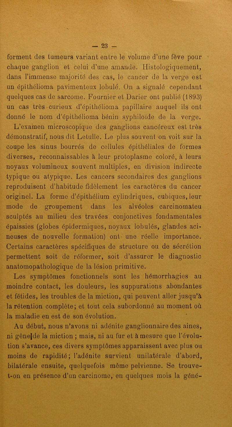 forment des tumeurs variant entre le volume d’une fève pour chaque ganglion et celui d’une amande. Histologiquement, dans l’immense majorité des cas, le cancer de la verge est un épithélioma pavimenteux lobule. On a signalé cependant quelques cas de sarcome. Fournier et Darier ont publié (1893) un cas très'Curieux d’épithélioma papillaire auquel ils ont donné le nom d’épithélioma bénin syphiloïde de la verge. L’exarnen microscopique des ganglions cancéreux est très démonstratif, nous dit Letulle. Le plus souvent on voit sur la coupe les sinus bourrés de cellules épithéliales de formes diverses, reconnaissables à leur protoplasme coloré, à leurs noyaux volumineux souvent multiples, en division indirecte typique ou atypique. Les cancers secondaires des ganglions reproduisent d’habitude fidèlement les caractères du cancer originel. La forme d’épithélium cylindriques, cubiques, leur mode de groupement dans les alvéoles carcinomateu sculptés au milieu des travées conjonctives fondamentales épaissies (globes épidermiques, noyaux lobulés, glandes aci- neuses de nouvelle formation) ont - une réelle importance. Certains caractères spécifiques de structure ou de sécrétion permettent soit de réformer, soit d’assurer le diagnostic anatomopathologique de la lésion primitive. Les symptômes fonctionnels sont les hémorrhagies au moindre contact, les douleurs, les suppurations abondantes et fétides, les troubles de la miction, qui peuvent aller jusqu’à la rétention complète; et tout cela subordonné au moment où la maladie en est de son évolution. Au début, nous n’avons ni adénite ganglionnaire des aines, ni gêne|de la miction ; mais, ni au fur et à mesure que l’évolu- tion s’avance, ces divers symptômes apparaissent avec plus ou moins de rapidité; l’adénite survient unilatérale d’abord, bilatérale ensuite, quelquefois même pelvienne. Se trouve- t-on en présence d’un carcinome, en quelques mois la géné-