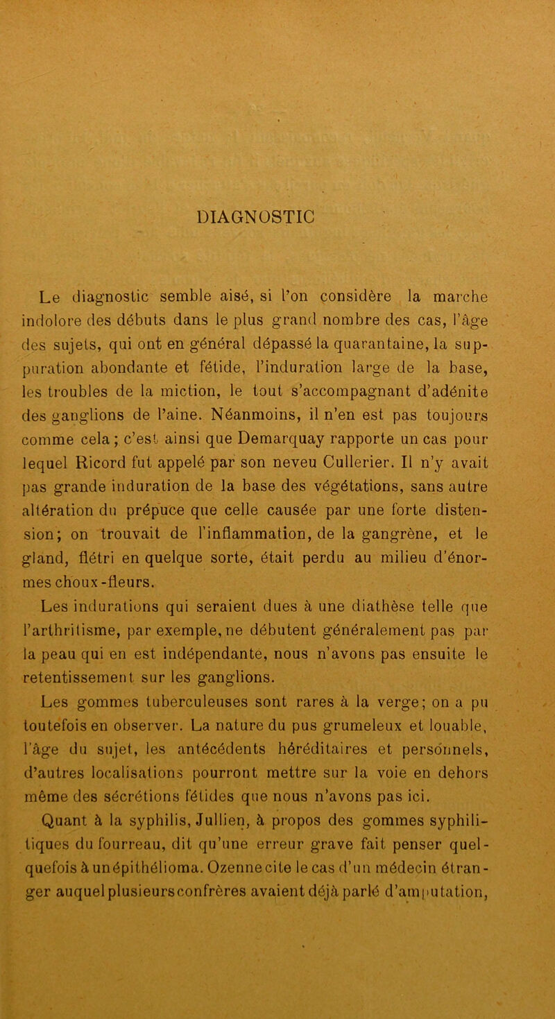 DIAGNOSTIC / Le diagnostic semble aisé, si l’on considère la marche indolore des débuts dans le plus grand nombre des cas, l’âge des sujets, qui ont en général dépassé la quarantaine, la sup- puration abondante et fétide, l’induration large de la base, les troubles de la miction, le tout s’accompagnant d’adénite des ganglions de l’aine. Néanmoins, il n’en est pas toujours comme cela; c’est ainsi que Demarquay rapporte un cas pour lequel Ricord fut appelé par son neveu Cullerier. Il n’y avait pas grande induration de la base des végétations, sans autre altération du prépuce que celle causée par une forte disten- sion; on trouvait de l’inflammation, de la gangrène, et le gland, flétri en quelque sorte, était perdu au milieu d’énor- mes choux-fleurs. Les indurations qui seraient dues à une diathèse telle que l’arthritisme, par exemple, ne débutent généralement pas pai‘ la peau qui en est indépendanté, nous n’avons pas ensuite le retentissement sur les ganglions. Les gommes tuberculeuses sont rares à la verge; on a pu toutefois en observer. La nature du pus grumeleux et louable, l’âge du sujet, les antécédents héréditaires et perso'nnels, d’autres localisations pourront mettre sur la voie en dehors même des sécrétions fétides que nous n’avons pas ici. Quant à la syphilis, Jullien, à propos des gommes syphili- tiques du fourreau, dit qu’une erreur grave fait penser quel- quefois à unépithélioma. Ozennecite lecas d’un médecin étran- ger auquel plusieursconfrères avaient déjà parlé d’amputation,