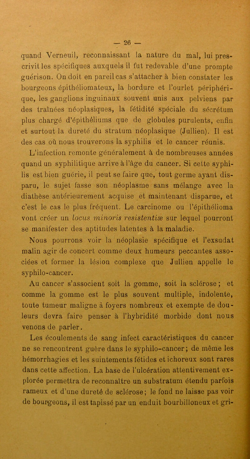 quand Verneuil, reconnaissant la nature du mal, lui pres- crivit les spécifiques auxquels il fut redevable d’une prompte guérison. On doit en pareil cas s’attacher à bien constater les bourgeons épithéliomateux, la bordure et l’ourlet périphéri- que, les ganglions inguinaux souvent unis aux pelviens par des traînées néoplasiques, la fétidité spéciale du sécrétum plus chargé d’épithéliums que de globules purulents, enfin et surtout la dureté du stratum néoplasique (Jullien). Il est des cas où nous trouverons la syphilis et le cancer réunis. L’infection remonte généralement à de nombreuses années quand un syphilitique arrive à l’âge du cancer. Si cette syphi- lis est bien guérie, il peut se faire que, tout germe ayant dis- paru, le sujet fasse son néoplasme sans mélange avec la diathèse antérieurement acquise et maintenant disparue, et c’est le cas le plus fréquent. Le carcinome ou l’épithélioma vont créer un locus minoris resistentiæ sur lequel pourront se manifester des aptitudes latentes à la maladie. Nous pourrons voir la néoplasie spécifique et l’exsudât malin agir de concert comme deux humeurs peccantes asso- ciées et former la lésion complexe que Jullien appelle le syphilo-cancer. Au cancer s’associent soit la gomme, soit la sclérose; et comme la gomme est le plus souvent multiple, indolente, toute tumeur maligne à foyers nombreux et exempte de dou- leurs devra faire penser à l’hybridité morbide dont nous venons de parler. Les écoulements de sang infect caractéristiques du cancer ne se rencontrent guère dans le syphilo-cancer ; de même les hémorrhagies et les suintements fétides et ichoreux sont rares dans cette affection. La base de l’ulcération attentivement ex- plorée permettra de reconnaître un substratum étendu parfois rameux et d’une dureté de sclérose; le fond ne laisse pas voir de bourgeons, il est tapissé par un enduit bourbilloneux et gri-