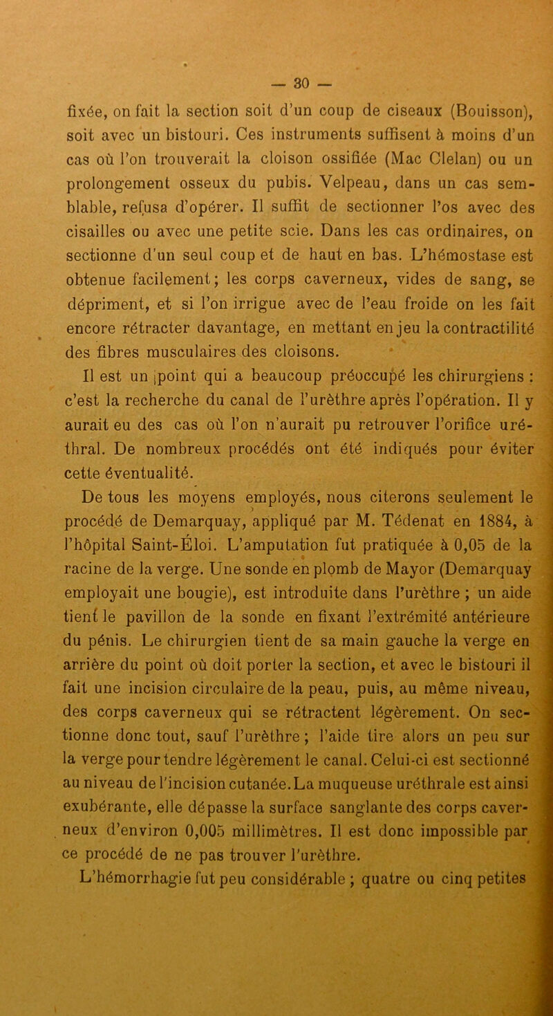 fixée, on fait la section soit d’un coup de ciseaux (Bouisson), soit avec un bistouri. Ces instruments suffisent à moins d’un cas où l’on trouverait la cloison ossifiée (Mac Clelan) ou un prolongement osseux du pubis. Velpeau, dans un cas sem- blable, refusa d’opérer. Il suffit de sectionner l’os avec des cisailles ou avec une petite scie. Dans les cas ordinaires, on sectionne d’un seul coup et de haut en bas. L’hémostase est obtenue facilement; les corps caverneux, vides de sang, se dépriment, et si l’on irrigue avec de l’eau froide on les fait encore rétracter davantage, en mettant enjeu la contractilité des fibres musculaires des cloisons. Il est un ipoint qui a beaucoup préoccupé les chirurgiens : c’est la recherche du canal de l’urèthre après l’opération. Il y aurait eu des cas où l’on n’aurait pu retrouver l’orifice uré- thral. De nombreux procédés ont été indiqués pour éviter cette éventualité. De tous les moyens employés, nous citerons seulement le ' ï procédé de Demarquay, appliqué par M. Tédenat en 1884, k , l’hôpital Saint-Eloi. L’amputation fut pratiquée à 0,05 de la . • racine de la verge. Une sonde en plomb de Mayor (Demarquay ■ employait une bougie), est introduite dans l’urèthre ; un aide tient le pavillon de la sonde en fixant l’extrémité antérieure t du pénis. Le chirurgien tient de sa main gauche la verge en arrière du point où doit porter la section, et avec le bistouri il, fait une incision circulaire de la peau, puis, au même niveau, des corps caverneux qui se rétractent légèrement. On sec- tionne donc tout, sauf l’urèthre ; l’aide tire alors un peu sur la verge pour tendre légèrement le canal. Celui-ci est sectionné : au niveau de l'incision cutanée. La muqueuse uréthrale est ainsi exubérante, elle dépasse la surface sanglante des corps caver-’ neux d’environ 0,005 millimètres. Il est donc impossible par ce procédé de ne pas trouver l'urèthre. L’hémorrhagie fut peu considérable ; quatre ou cinq petites