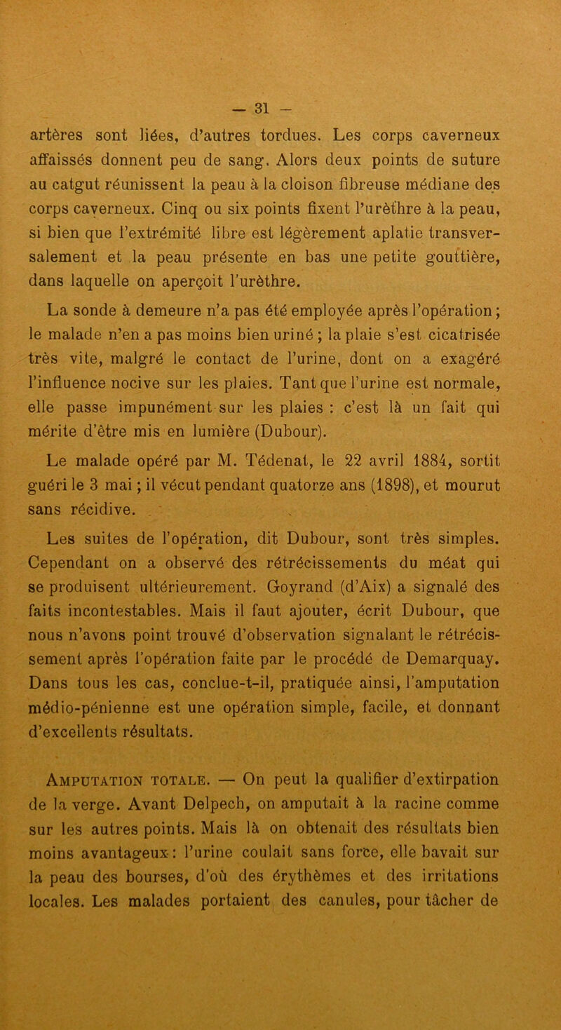 artères sont liées, d’autres tordues. Les corps caverneux affaissés donnent peu de sang. Alors deux points de suture au catgut réunissent la peau à la cloison fibreuse médiane des corps caverneux. Cinq ou six points fixent l’urèthre à la peau, si bien que l’extrémité libre est légèrement aplatie transver- salement et la peau présente en bas une petite gouttière, dans laquelle on aperçoit l’urèthre. La sonde à demeure n’a pas été employée après l’opération ; le malade n’en a pas moins bien uriné ; la plaie s’est cicatrisée très vite, malgré le contact de l’urine, dont on a exagéré l’infiuence nocive sur les plaies. Tant que l’urine est normale, elle passe impunément sur les plaies : c’est là un fait qui mérite d’être mis en lumière (Dubour). Le malade opéré par M. Tédenat, le 22 avril 1884, sortit guéri le 3 mai ; il vécut pendant quatorze ans (1898), et mourut sans récidive. Les suites de l’opération, dit Dubour, sont très simples. Cependant on a observé des rétrécissements du méat qui se produisent ultérieurement. Goyrand (d’Aix) a signalé des faits incontestables. Mais il faut ajouter, écrit Dubour, que nous n’avons point trouvé d’observation signalant le rétrécis- sement après l’opération faite par le procédé de Demarquay, Dans tous les cas, conclue-t-il, pratiquée ainsi, l’amputation médio-pénienne est une opération simple, facile, et donnant d’excellents résultats. Amputation totale. — On peut la qualifier d’extirpation de la verge. Avant Delpech, on amputait à la racine comme sur les autres points. Mais là on obtenait des résultats bien moins avantageux: l’urine coulait sans force, elle bavait sur la peau des bourses, d’où des érythèmes et des irritations locales. Les malades portaient des canules, pour tâcher de