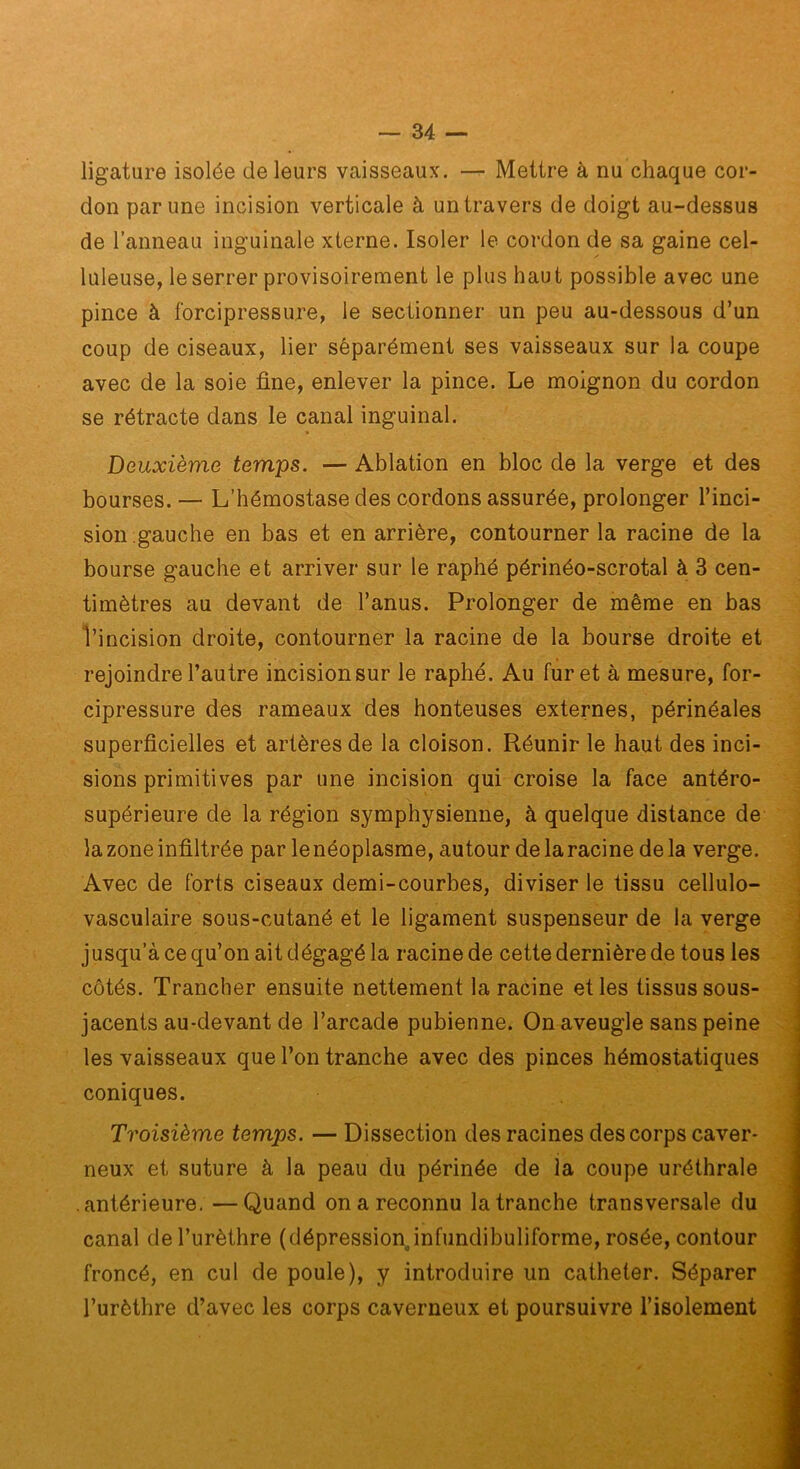 ligature isolée de leurs vaisseaux. Mettre à nu chaque cor- don par une incision verticale à un travers de doigt au-dessus de l’anneau inguinale xterne. Isoler le cordon de sa gaine cel- luleuse, le serrer provisoirement le plus haut possible avec une pince à forcipressure, le sectionner un peu au-dessous d’un coup de ciseaux, lier séparément ses vaisseaux sur ia coupe avec de la soie fine, enlever la pince. Le moignon du cordon se rétracte dans le canal inguinal. Deuxième temps. — Ablation en bloc de la verge et des bourses. — L’hémostase des cordons assurée, prolonger l’inci- sion gauche en bas et en arrière, contourner la racine de la bourse gauche et arriver sur le raphé périnéo-scrotal à 3 cen- timètres au devant de l’anus. Prolonger de même en bas l’incision droite, contourner la racine de la bourse droite et rejoindre l’autre incision sur le raphé. Au furet à mesure, for- cipressure des rameaux des honteuses externes, périnéales superficielles et artères de la cloison. Réunir le haut des inci- sions primitives par une incision qui croise la face antéro- supérieure de la région symphysienne, à quelque distance de la zone infiltrée par lenéoplasme, autour delaracine delà verge. Avec de forts ciseaux demi-courbes, diviser le tissu cellulo- vasculaire sous-cutané et le ligament suspenseur de la verge jusqu’à ce qu’on ait dégagé la racine de cette dernière de tous les côtés. Trancher ensuite nettement la racine et les tissus sous- jacents au-devant de l’arcade pubienne. On aveugle sans peine les vaisseaux que l’on tranche avec des pinces hémostatiques coniques. Troisième temps. — Dissection des racines des corps caver- neux et suture à la peau du périnée de la coupe uréthrale antérieure, —Quand on a reconnu la tranche transversale du canal de l’urèthre (dépressionjnfundibuliforme, rosée, contour froncé, en cul de poule), y introduire un cathéter. Séparer l’urèthre d’avec les corps caverneux et poursuivre l’isolement