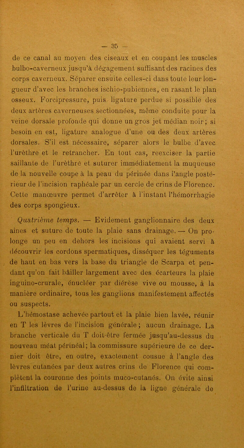 de ce canal au moyen des ciseaux et en coupant les muscles bulbo-caverneux jusqu’à dégagement suffisant des racines des corps caverneux. Séparer ensuite celles-ci dans toute leur lon- gueur d’avec les branches ischio-pubiennes, en rasant le plan osseux. Forcipressure, puis ligature perdue si possible des deux artères caverneuses sectionnées, même conduite pour la veine dorsale profonde qui donne un gros jet médian noir; si besoin en est, ligature analogue d’une ou des deux artères dorsales. S’il est nécessaire, séparer alors le bulbe d’avec l’urèthre et le retrancher. En tout cas, reexciser la partie saillante de l’urèthrô et suturer immédiatement la muqueuse de la nouvelle coupe à la peau du périnée dans l’angle posté- rieur de l’incision raphéale par un cercle de crins de Florence. Cette manœuvre permet d’arrêter à l’instant l’hémorrhagie des corps spongieux. Quatrième temps. — Evidement ganglionnaire des deux aines et suture de toute la plaie sans drainage. — On pro- longe un peu en dehors les incisions qui avaient servi à découvrir les cordons spermatiques, disséquer les téguments de haut en bas vers la base du triangle de Scarpa et pen- dant qu’on fait bâiller largement avec des écarteurs la plaie inguino-crurale, énucléer par diérèse vive ou mousse, à la manière ordinaire, tous les ganglions manifestement affectés ou suspects. L’hémostase achevée partout et la plaie bien lavée, réunir en T les lèvres de l’incision générale ; aucun drainage. La branche verticale du T doit-être fermée jusqu’au-dessus du nouveau méat périnéal; la commissure supérieure de ce der- nier doit être, en outre, exactement cousue à l’angle des lèvres cutanées par deux autres crins de Florence qui com- plètent la couronne des points muco-cutanés. On évite ainsi l’infiltration de Turiiie au-dessus de la ligne générale de