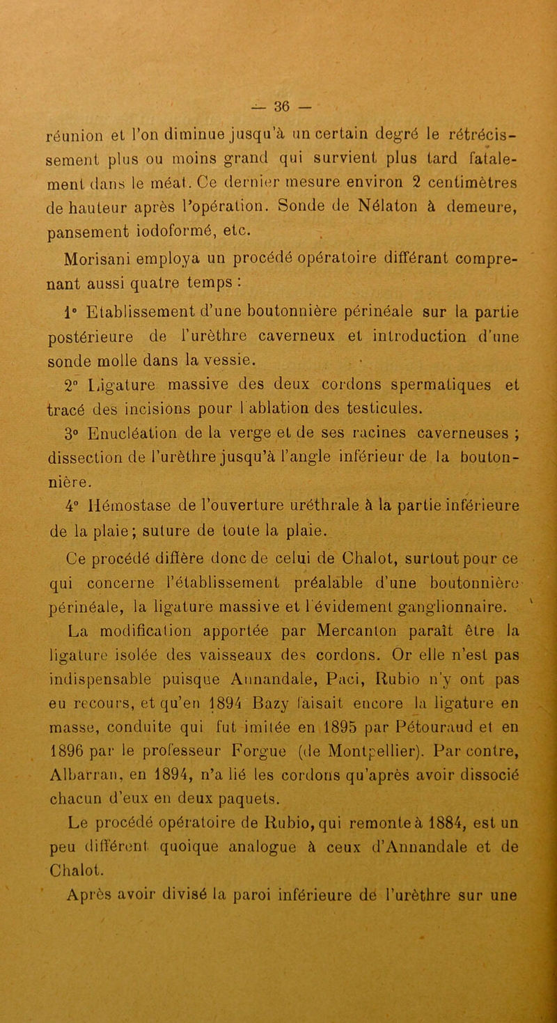 réunion et Ton diminue jusqu’à un certain degré le rétrécis- sement plus ou moins grand qui survient plus tard fatale- ment dans le méat. Ce dernier mesure environ 2 centimètres de hauteur après l’opération. Sonde de Nélaton à demeure, pansement iodoformé, etc. Morisani employa un procédé opératoire différant compre- nant aussi quatre temps : i 1“ Etablissement d’une boutonnière périnéale sur la partie : postérieure de l’urèthre caverneux et introduction d’une ! sonde molle dans la vessie. . • , ^ 2 liigature massive des deux cordons spermatiques et tracé des incisions pour l ablation des testicules. \ 3“ Enucléation de la verge et de ses racines caverneuses ; ^ dissection de l’urèthre jusqu’à l’angle inférieur de la bouton- nière. 4 Hémostase de l’ouverture uréthrale à la partie inférieure de la plaie; suture de toute la plaie. Ce procédé diffère donc de celui de Chalot, surtout pour ce qui concerne l’établissement préalable d’une boutonnière périnéale, la ligature massive et l évidement ganglionnaire. \ ^ La modification apportée par Mercanlon paraît être la ligature isolée des vaisseaux des cordons. Or elle n’est pas indispensable puisque Annandale, Paci, Rubio n’y ont pas j eu recours, et qu’en 1894 Bazy faisait encore la ligature en masse, conduite qui fut imitée en 1895 par Pétouraud et en j 1896 par le professeur Forgue (de Montpellier). Par contre, j Albarran, en 1894, n’a lié les cordons qu’après avoir dissocié || chacun d’eux en deux paquets. ■ Le procédé opératoire de Rubio, qui remonte à 1884, est un 1 peu différent quoique analogue à ceux d’Annandale et de Chalot. 1 Après avoir divisé la paroi inférieure dé l’urèthre sur une ■ M' » . •- ■ OJÏé - ..W.: