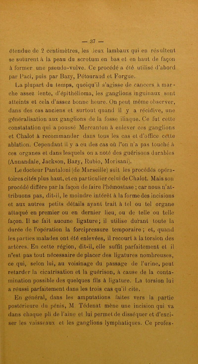 étendue de 2 centimètres, les ileux lambaiix qui en résultent se suturent à la peau du scrotum en bas et en haut de façon à former une pseudo-vulve. Ce procédé a été utilisé d’abord par Paci, puis par Bazy, Pétouraud et Forgue. La plupart du temps, quoiqu’il s’agisse de cancers à mar- che assez lente, d’épithélioma, les ganglions inguinaux sont atteints et cela d’assez bonne heure. On peut même observer, dans des cas anciens et surtout quand il y a récidive, une généralisation aux ganglions de la fosse iliaque. Ce fut cette constatation qui a poussé Mercanlon à enlever ces ganglions et Chalot à recommander dans tous les cas et d’office cdtte ablation. Cependant il y a eu des cas où l’on n’a pas touché à ces organes et dans lesquels on a noté des guérisons durables (Annandale, Jackson, Bazy, Rubio, Morisani). Le docteur Pantalon! (de Marseille) suit les procédés opéra- toires cités plus haut, eten particulier celui deChalot. Mais son procédé diffère par la façon de faire l’hémostase ; car nous n’at- tribuons pas, dit-il, le moindre intérêt à la forme des incisions et aux autres petits détails ayant trait à tel ou tel organe attaqué en premier ou en dernier lieu, ou de telle ou telle façon. Il ne fait aucune ligature; il utilise durant toute la durée de l’opération la forcipressure temporaire ; et, quand les parties malades ont été enlevées, il recourt à la torsion des artères. En cette région, dit-il, elle suffit parfaitement et il n’est pas tout nécessaire de placer des ligatures nombreuses, ce qui, selon lui, au voisinage du passage de l’urine, peut retarder la cicatrisation et la guérison, à cause de la conta- mination possible des quelques fils à ligature. La torsion lui a réussi parfaitement dans les trois cas qu’il cite. En général, dans les amputations faites vers la partie postérieure du pénis, M. Tédenat mène une incision qui va dans chaque pli de l’aine et lui permet de disséquer et d’exci- ser les vaisseaux et les ganglions lymphatiques. Ce profes-