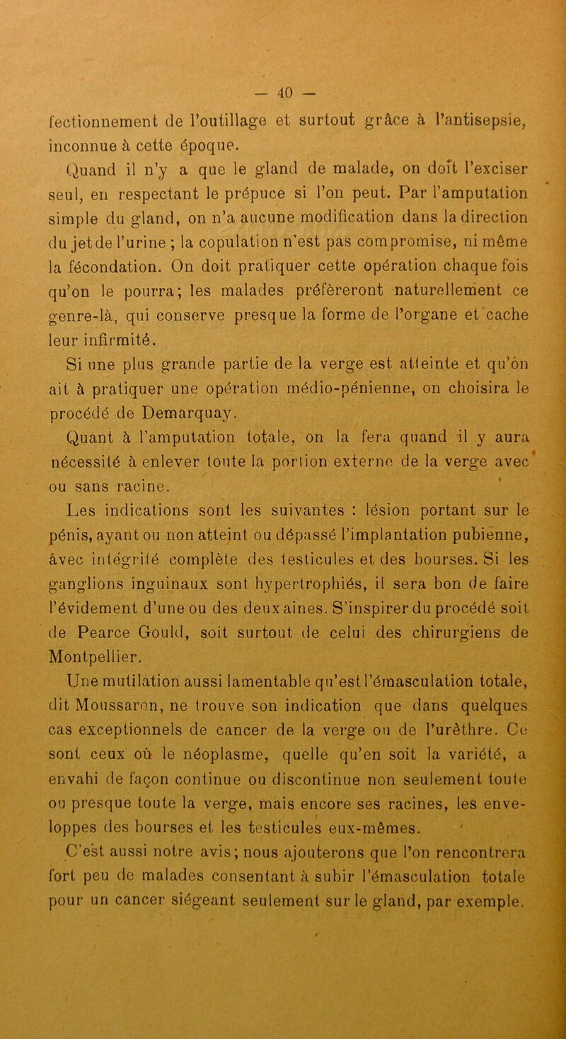 fectionnement de l’outillage et surtout grâce à l’antisepsie, inconnue à cette époque. Quand il n’y a que le gland de malade, on doft l’exciser seul, en respectant le prépuce si l’on peut. Par l’amputation simple du gland, on n’a aucune modification dans la direction du jetde l’urine ; la copulation n’est pas compromise, ni même la fécondation. On doit pratiquer cette opération chaque fois qu’on le pourra; les malades préféreront naturellement ce genre-là, qui conserve presque la forme de l’organe et cache leur infirmité. Si une plus grande partie de la verge est atteinte et qu’ôn ait à pratiquer une opération médio-pénienne, on choisira le procédé de Demarquay. Quant à l’amputation totale, on la fera quand il y aura nécessité à enlever toute la portion externe de la verge avec* ou sans racine. Les indications sont les suivantes : lésion portant sur le pénis, ayant ou non atteint ou dépassé l’implantation pubienne, avec intégrité complète des testicules et des bourses. Si les ganglions inguinaux sont hypertrophiés, il sera bon de faire l’évidement d’une ou des deux aines. S’inspirer du procédé soit de Pearce Gould, soit surtout de celui des chirurgiens de Montpellier. Une mutilation aussi lamentable qu’est l’émasculation totale, dit Moussaron, ne trouve.son indication que dans quelques cas exceptionnels de cancer de la verge ou de l’urèthre. Ce sont ceux où le néoplasme, quelle qu’en soit la variété, a envahi de façon continue ou discontinue non seulement toute ou presque toute la verge, mais encore ses racines, les enve- loppes des bourses et les testicules eux-mêmes. ' C’est aussi notre avis; nous ajouterons que l’on rencontrera fort peu de malades consentant à subir l’émasculation totale pour un cancer siégeant seulement sur le gland, par exemple.