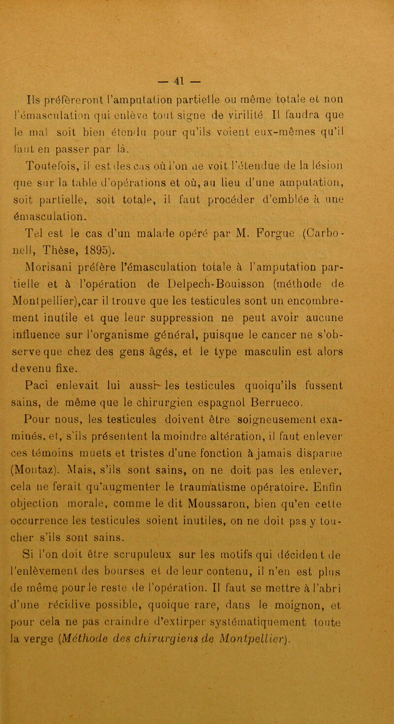 Ils préféreront l’amputation partielle ou même totale et non rémascnlation qui enlève tout signe de virilité II faudra que le mal soit bien étendu pour qu’ils voient eux-mêmes qu’il faut en passer par là. Toutefois, il est des cas où l’on ne voit l’étendue de la lésion que sur la table d’opérations et où, au lieu d’une amputation, soit partielle, soit totale, il faut procéder d’emblée à une émasculation. Tel est le cas d’un malade opéré par M. Forgue (Carbo- nell, Thèse, 1895). Morisani préfère l’émasculation totale à l’amputation par- tielle et à l’opération de Delpech-Bouisson (méthode de Montpellier),car il trouve que les testicules sont un encombre- ment inutile et que leur suppression ne peut avoir aucune influence sur l’organisme général, puisque le cancer ne s’ob- serve que chez des gens âgés, et le type masculin est alors devenu fixe. Paci enlevait lui aussK les testicules quoiqu’ils fussent sains, de même que le chirurgien espagnol Berrueco. Pour nous, les testicules doivent être soigneusement exa- minés. et, s’ils présentent la moindre altération, il faut enlevei’ ces témoins muets et tristes d’une fonction à jamais disparue (Montaz). Mais, s’ils sont sains, on ne doit pas les enlever, cela ne ferait qu’augmenter le traumatisme opératoire. Enfin objection morale, comme le dit Moussaron, bien qu’en cetle occurrence les testicules soient inutiles, on ne doit pas y tou- cher s’ils sont sains. Si l’on doit être sci-upuleux sur les motifs qui décident de l’enlèvement des bourses et de leur contenu, il n’en est plus de même pour le reste de l’opération. Il faut se mettre à l’abri d’une récidive possible, quoique rare, dans le moignon, et pour cela ne pas craindre d’extirper systématiquement toute la verge {Méthode des chirurgiens de Montpellier).