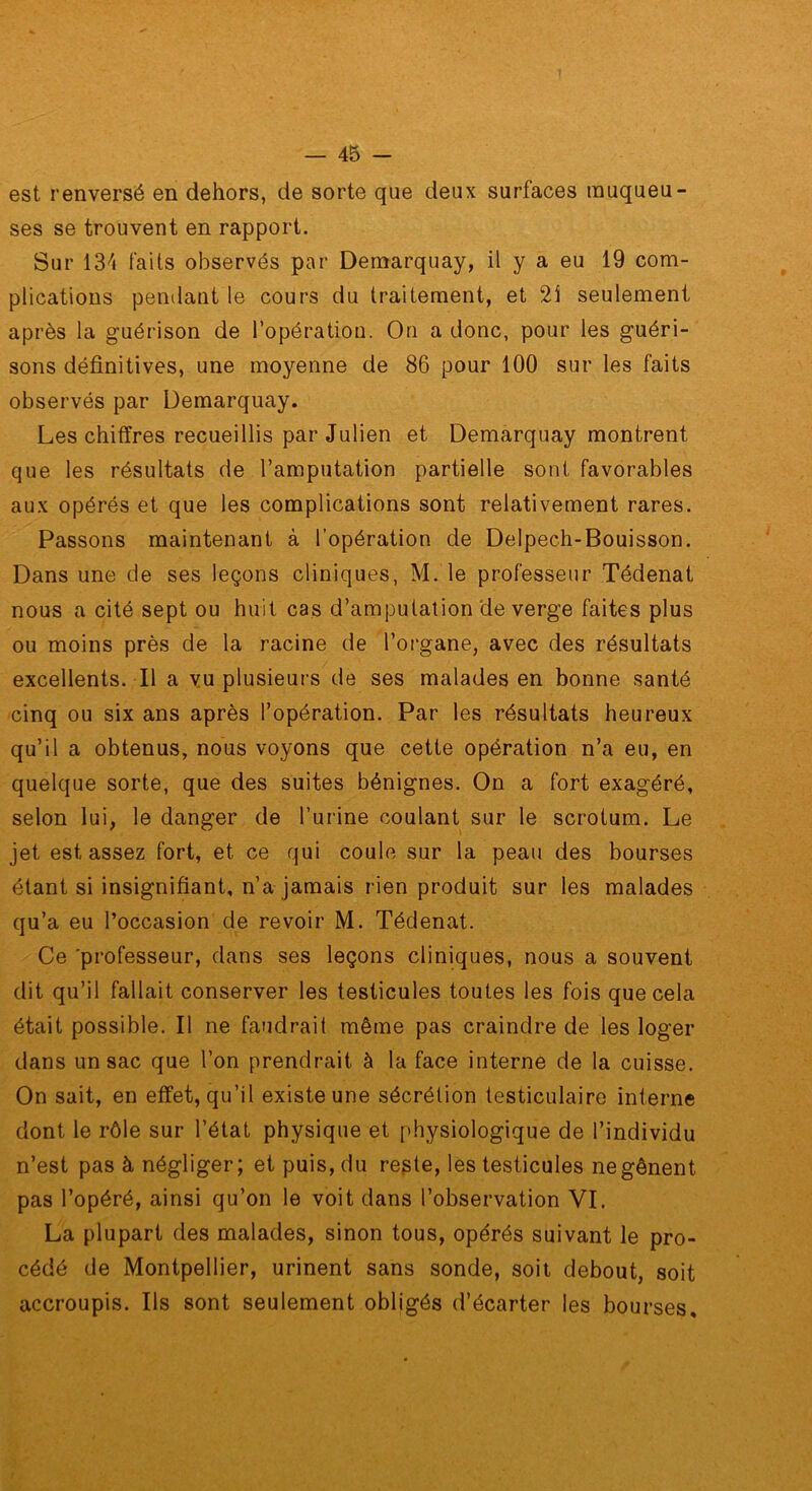 est renversé en dehors, de sorte que deux surfaces muqueu- ses se trouvent en rapport. Sur 13^» faits observés par Demarquay, il y a eu 19 com- plications pendant le cours du traitement, et 2i seulement après la guérison de l’opération. On a donc, pour les guéri- sons définitives, une moyenne de 86 pour 100 sur les faits observés par Demarquay. Les chiffres recueillis par Julien et Demarquay montrent que les résultats de l’amputation partielle sont favorables aux opérés et que les complications sont relativement rares. Passons maintenant à l’opération de Delpech-Bouisson. Dans une de ses leçons cliniques, M. le professeur Tédenat nous a cité sept ou huit cas d’amputation de verge faites plus ou moins près de la racine de l’organe, avec des résultats excellents. Il a vu plusieurs de ses malades en bonne santé cinq ou six ans après l’opération. Par les résultats heureux qu’il a obtenus, nous voyons que cette opération n’a eu, en quelque sorte, que des suites bénignes. On a fort exagéré, selon lui, le danger de l’urine coulant sur le scrotum. Le jet est assez fort, et ce qui coule sur la peau des bourses étant si insignifiant, n’a jamais rien produit sur les malades qu’a eu l’occasion de revoir M. Tédenat. Ce 'pi'ofesseur, dans ses leçons cliniques, nous a souvent dit qu’il fallait conserver les testicules toutes les fois que cela était possible. Il ne faudrait même pas craindre de les loger dans un sac que l’on prendrait à la face interne de la cuisse. On sait, en effet, qu’il existe une sécrétion testiculaire interne dont le rôle sur l’état physique et physiologique de l’individu n’est pas à négliger; et puis, du regte, les testicules ne gênent pas l’opéré, ainsi qu’on le voit dans l’observation VI. La plupart des malades, sinon tous, opérés suivant le pro- cédé de Montpellier, urinent sans sonde, soit debout, soit accroupis. Ils sont seulement obligés d’écarter les bourses.