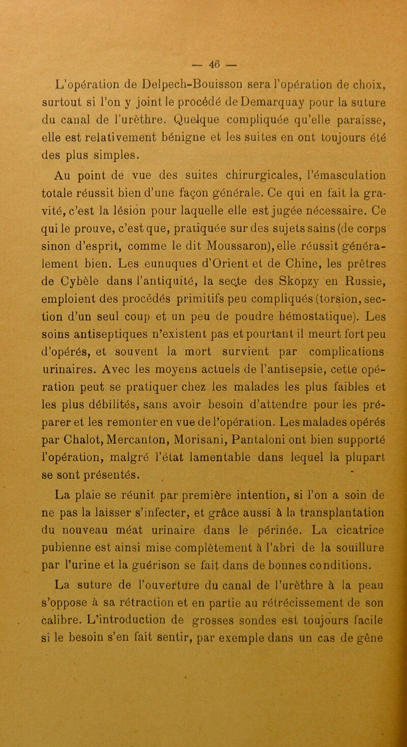 L’opémiion de Delpech-Bouisson sera l’opération de choix, surtout si l’on y joint le procédé deDemarquay pour la suture du canal de l’urèthre. Quelque compliquée qu’elle paraisse, elle est relativement bénigne et les suites en ont toujours été des plus simples. Au point de vue des suites chirurgicales, l’émasculation totale réussit bien d’une façon générale. Ce qui en fait la gra- vité, c’est la lésion pour laquelle elle est jugée nécessaire. Ce qui le prouve, c’est que, pratiquée sur des sujets sains (de corps sinon d’esprit, comme le dit Moussaron), elle réussit généra- lement bien. Les eunuques d’Orient et de Chine, les prêtres de Cybèle dans l’antiquité, la seq,te des Skopzy en Russie, emploient des procédés primitifs peu compliqués (torsion, sec- tion d’un seul coup et un peu de poudre hémostatique). Les soins antiseptiques n’existent pas et pourtant il meurt fort peu ^ d’opérés, et souvent la mort survient par complications urinaires. Avec les moyens actuels de l’antisepsie, cette opé- j ration peut se pratiquer chez les malades les plus faibles et .] les plus débilités, sans avoir besoin d’attendre pour les pré- ^ parer et les remonter en vue de l’opération. Les malades opérés i par Chalot, Mercanton, Morisani, Pantalon! ont bien supporté ^ l’opération, malgré l’état lamentable dans lequel la plupart | se sont présentés. , ' j La plaie se réunit par première intention, si l’on a soin de | ne pas la laisser s’infecter, et grâce aussi à la transplantation 1 du nouveau méat urinaire dans le périnée. La cicatrice j pubienne est ainsi mise complètement à l’abri de la souillure 1 par l’urine et la guérison se fait dans de bonnes conditions. ■ La suture de l’ouvertUre du canal de l’urèthre à la peau s’oppose à sa rétraction et en partie au rétrécissement de son 'S calibre. L’introduction de grosses sondes est toujours facile m si le besoin s’en fait sentir, par exemple dans un cas de gêne J