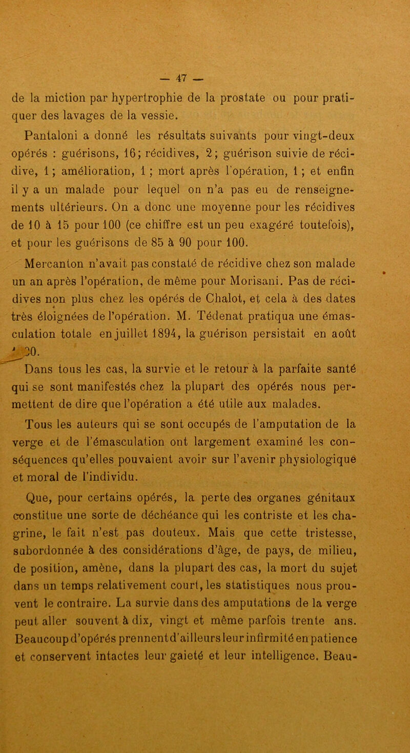 de la miction par hypertrophie de la prostate ou pour prati- quer des lavages de la vessie. Pantalon! a donné les résultats suivants pour vingt-deux opérés : guérisons, 16; récidives, 2; guérison suivie de réci- dive, 1 ; amélioration, 1 ; mort après l’opération, 1 ; et enfin il y a un malade pour lequel on n’a pas eu de renseigne- ments ultérieurs. On a donc une moyenne pour les récidives de 10 à 15 pour 100 (ce chiffre est un peu exagéré toutefois), et pour les guérisons de 85 à 90 pour 100. Mercanton n’avait pas constaté de récidive chez son malade un an après l’opération, de même pour Morisani. Pas de réci- dives non plus chez les opérés de Chalot, et cela à des dates très éloignées de l’opération. M. Tédenat pratiqua une émas- culation totale en juillet 1894, la guérison persistait en août Dans tous les cas, la survie et le retour à la parfaite santé qui se sont manifestés chez la plupart des opérés nous per- mettent de dire que l’opération a été utile aux malades. Tous les auteurs qui se sont occupés de l’amputation de la séquences qu’elles pouvaient avoir sur l’avenir physiologique et moral de l'individu. Que, pour certains opérés, la perte des organes génitaux constitue une sorte de déchéance qui les contriste et les cha- grine, le fait n’est pas douteux. Mais que cette tristesse, subordonnée à des considérations d’âge, de pays, de milieu, de position, amène, dans la plupart des cas, la mort du sujet dans un temps relativement court, les statistiques nous prou- vent le contraire. La survie dans des amputations de la verge peut aller souvent à dix, vingt et même parfois trente ans. Beaucoup d’opérés prennentd’ailleurs leur infirmité en patience et conservent intactes leur gaieté et leur intelligence. Beau- verge et de l’émasculation ont largement examiné les con-