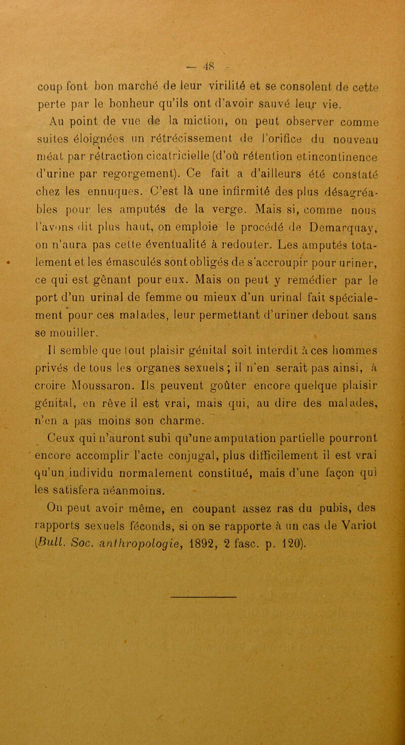 coup font bon marché de leur virilité et se consolent de cette perte par le bonheur qu’ils ont d’avoir sauvé leur vie. Au point de vue de la miction, on peut observer comme suites éloignées un rétrécissement de l’orifice du nouveau méat par rétraction cicatricielle (d’où rétention etincontinence d’urine par regorgement). Ce fait a d’ailleurs été constaté chez les ennuques. C’est là une infirmité des plus désagréa- bles pour les amputés de la verge. Mais si, comme nous l’avons (lit plus haut, on emploie le procédé (le Demarquay, on n’aura pas cette éventualité à redouter. Les amputés tota- / lement et les émasculés sont obligés de s'accroupir pour urinei*, ce qui est gênant pour eux. Mais on peut y remédier par le port d’un urinai de femme ou mieux d’un urinai fait spéciale- ment pour ces malades, leur permettant d’uriner debout sans se mouiller. Il semble que tout plaisir génital soit interdit à ces hommes privés de tous les organes sexuels ; il n’en serait pas ainsi, à croire Moussaron. Ils peuvent goûter encore quelque plaisir génital, en rêve il est vrai, mais qui, au dire des malades, n’on a pas moins son charme. Ceux qui n’auront subi qu’une amputation partielle pourront encore accomplir l’acte conjugal, plus difficilement il est vrai qu’un individu normalement constitué, mais d’une façon qui les satisfera néanmoins. On peut avoir même, en coupant assez ras du pubis, des rapports sexuels féconds, si on se rapporte à un cas de Variot [Bull. Soc. anlhropologicy 1892, 2 fasc. p, 120).