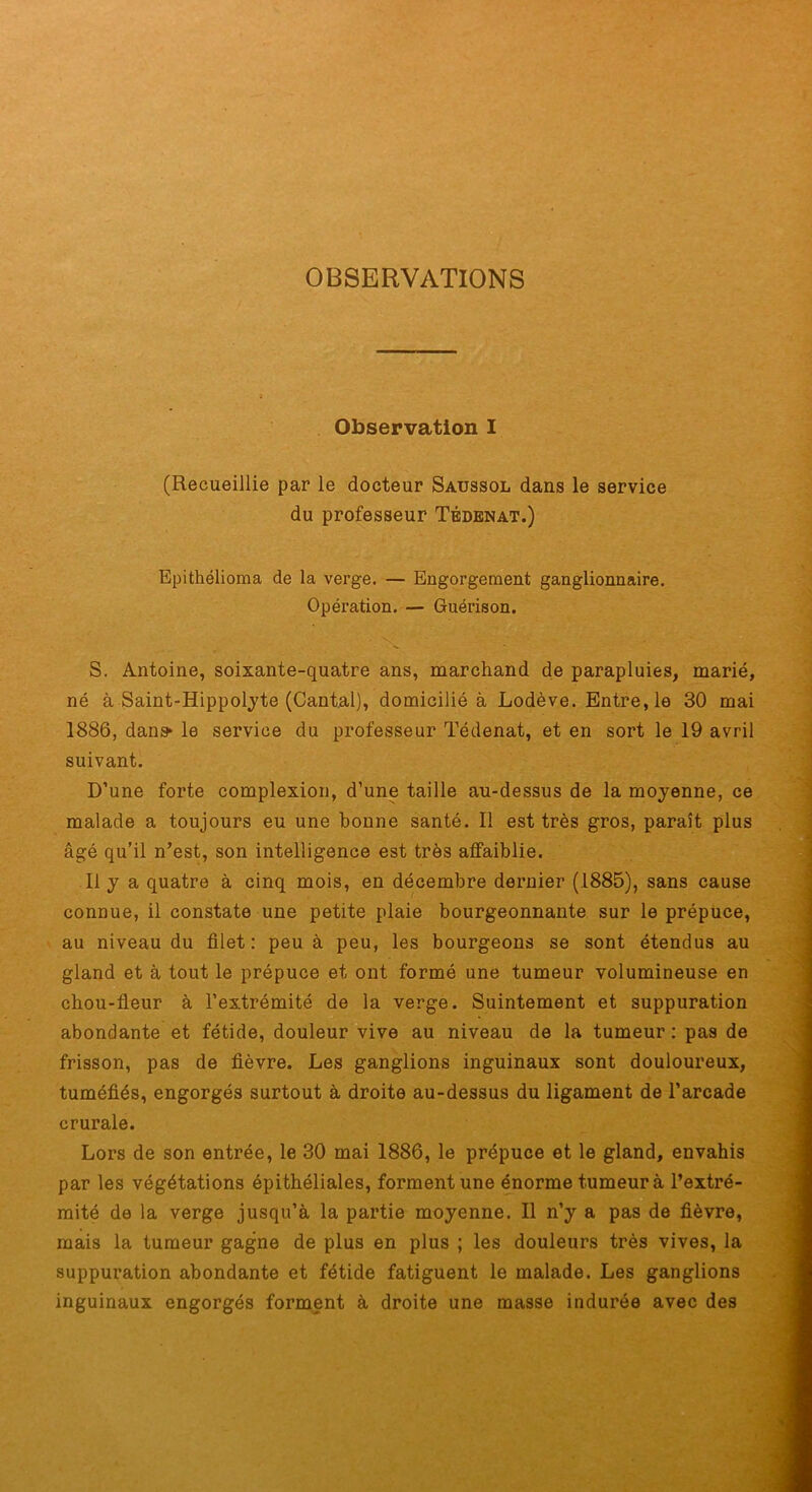 OBSERVATIONS Observation I (Recueillie par le docteur Saussol dans le service du professeur Tbdenat.) Epithélioma de la verge. — Engorgement ganglionnaire. Opération. — Guérison. S. Antoine, soixante-quatre ans, marchand de parapluies, marié, né à Saint-Hippolyte (Cantal), domicilié à Lodève. Entre, le 30 mai 1886, dans* le service du professeur Tédenat, et en sort le 19 avril suivant. D’une forte complexion, d’une taille au-dessus de la moyenne, ce malade a toujours eu une bonne santé. Il est très gros, paraît plus âgé qu’il n’est, son intelligence est très affaiblie. Il y a quatre à cinq mois, en décembre dernier (1885), sans cause connue, il constate une petite plaie bourgeonnante sur le prépuce, au niveau du filet: peu à peu, les bourgeons se sont étendus au gland et à tout le prépuce et ont formé une tumeur volumineuse en chou-fieur à l’extrémité de la verge. Suintement et suppuration abondante et fétide, douleur vive au niveau de la tumeur ; pas de frisson, pas de fièvre. Les ganglions inguinaux sont douloureux, tuméfiés, engorgés surtout à droite au-dessus du ligament de l’arcade crurale. Lors de son entrée, le 30 mai 1886, le prépuce et le gland, envahis par les végétations épithéliales, forment une énorme tumeur à l’extré- mité de la verge jusqu’à la partie moyenne. Il n’y a pas de fièvre, mais la tumeur gagne de plus en plus ; les douleurs très vives, la suppuration abondante et fétide fatiguent le malade. Les ganglions inguinaux engorgés forment à droite une masse indurée avec des