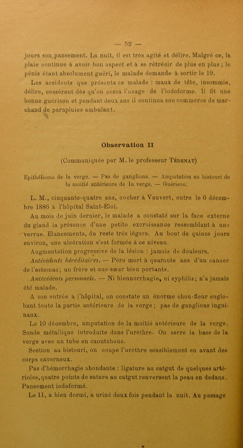 jours son,pansement. La nuit, il est très agité et délire. Malgré ce, la plaie continue à avoir bon aspect et à se rétrécir de plus en plus ; le pénis étant absolument guéri, le malade demande à sortir le 19. Les accidents que présenta ce malade : maux de tête, insommie, délire, cessèrent dès qu'on cessa l'usage de l’iodoforme. Il lit une bonne guérison et pendant deux ans il continua son commerce de mar- chand de parapluies ambulant. Observation II (Communiquée par M. le professeur Tédenat) Epithélioma de la verge. — Pas de ganglions. — .\inputation an bistouri de la moitié antérieure de la verge. — Guérison. L. M., cinquante-quatre ans, cocher à Vauvert, entre le 6 décem- bre 1886 à l'hôpital Saint-Eloi. Au mois de juin dernier, le malade a constaté sur la face externe du gland la présence d'une petite excroissance ressemblant à une verrue. Elancements, du reste très légers. Au bout de quinze jours environ, une ulcération s'est formée à ce niveau. Augmentation progressive de la lésion : jamais de douleurs. Antécédents héréditaires. — Père mort à quarante ans d’un cancer de l’estomac; un frère et une sœur bien portants. Antécédents personnels. — Ni blennorrhagie, ni syphilis; n'a jamais été malade. A son entrée à l’hôpital, on constate un énorme chou-fleur englo- bant toute la partie antérieure de la verge ; pas de ganglions ingui- naux. Le 10 décembre, amputation de la moitié antérieure de la verge. Sonde métallique introduite dans l’urèthre. On serre la base de la verge avec un tube en caoutchouc. Section au bistouri, on coupe l’urèthre sensiblement en avant des corps caiverneux. Pas d’hémorrhagie abondante : ligature au catgut de quelques arté- rioles, quatre points de suture au catgut renversent la peau en dedans. Pansement iodoformé. Le 11, a bien dormi, a uriné deux fois pendant la nuit. Au passage