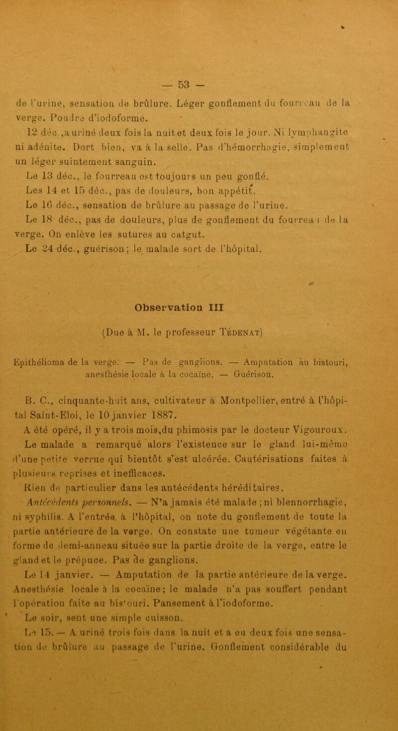 de Tui-ine, sensation de brûlure. Léger gonflement du fourreau de la verge. Poudre d’iodoforme. 12 déü.,auriné deux fois la nuitet deux fois le jour. Ni lymphangite ni adénite. Dort bien, va à la selle. Pas d’hémorrhagie, simplement un léger suintement sanguin. Le 13 déc., le fourreau est toujours un peu gonflé. Les 14 et 15 déc., pas de douleurs, bon appétit. Le 16 déc., sensation de brûlure au passage de l’urine. Le 18 déc., pas de douleurs, plus de gonflement du fourreau de la verge. Ou enlève les sutures au catgut. Le 24 déc,, guérison; le malade sort de l’hôpital. Observation III (Due à M. le professeur Tbdbnat) Epithélioma de la verge. — Pas de ganglions. — Amputation àu bistouri, anesthésie locale à la cocaïne. — Guérison. B. C., cinquante-huit ans, cultivateur à Montpellier, entré à l’hôpi- tal Saint-Eloi, le 10 janvier 1887. A été opéré, il y a trois mois,du phimosis par le docteur Vigouroux. Le malade a remarqué alors l’existence sur le gland lui-même d’une petite verrue qui bientôt s’est ulcérée. Cautérisations faites à plusieuis reprises et inefficaces. Rien de particulier dans les antécédents héréditaires. Antécédents personnels. — N’a jamais été malade ;ni blennorrhagie, ni syphilis. A l’entrée à l’hôpital, on note du gonflement de toute la partie antérieure de la verge. On constate une tumeur végétante en forme de demi-anneau située sur la partie droite de la verge, entre le gland et le prépuce. Pas cle ganglions. Le 14 janvier. — Amputation de la partie antérieure de la verge. Anesthésie locale à la cocaïne; le malade n’a pas souffert pendant l’opération faite au bis'ouri. Pansement àl’iodoforme. Le soir, sent une sira[)le cuisson. Irî 15, — A uriné trois fois dans la nuit et a eu deux fois une sensa- tion de brûlure au passage de l'urine. Glonflement considérable du