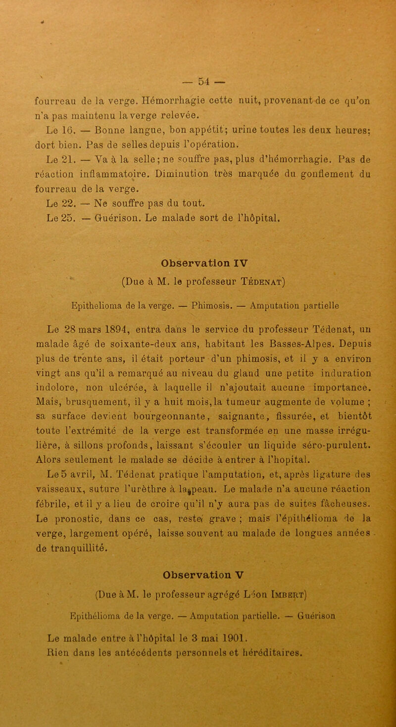 fourreau de la verge. Hémorrhagie cette nuit, provenant de ce quon n’a pas maintenu la verge relevée. Le 16. — Bonne langue, bon appétit ; urine toutes les deux heures: dort bien. Pas de selles depuis l’opération. Le 21. — Va la selle; ne souffre pas, plus d’hémorrhagie. Pas de réaction inflammatoire. Diminution très marquée du gonflement du fourreau de la verge. Le 22. — Ne souâTre pas du tout. Le 25. — Guérison. Le malade sort de l’hôpital. Observation IV (Due à M. le professeur Tédenat) Epithelioma de la verge. — Phimosis. — Amputation partielle Le 28 mars 1894, entra dans le service du professeur Tédenat, un malade âgé de soixante-deux ans, habitant les Basses-Alpes. Depuis plus de trente-ans, il était porteur d’un phimosis, et il y a environ vingt ans qu’il a remarqué au niveau du gland une petite induration indolore, non ulcérée, à laquelle il n’ajoutait aucune importance. Mais, brusquement, il y a huit mois,la tumeur augmente de volume ; sa surface devient bourgeonnante, saignante. Assurée, et bientôt toute l’extrémité de la verge est transformée en une masse irrégu- lière, à sillons profonds, laissant s’écouler un liquide séro-purulent. Alors seulement le malade se décide à entrer à l’hôpital. Le 5 avril, M. Tédenat pratique l’amputation, et, après ligature des vaisseaux, suture l’urèthre à la^peau. Le malade n’a a,ucune réaction fébrile, et il y a lieu de croire qu’il n’y aura pas de suites fâcheuses. Le pronostic, dans ce cas, restef grave ; mais l’épithélioraa de la verge, largement opéré, laisse souvent au malade de longues années de tranquillité. Observation V ' (DueàM. le professeur agrégé Léon Imbert) Epithélioma de la verge. — Amputation partielle. — Guérison Le malade entre à l’hôpital le 3 mai 1901. Rien dans les antécédents personnels et héréditaires.