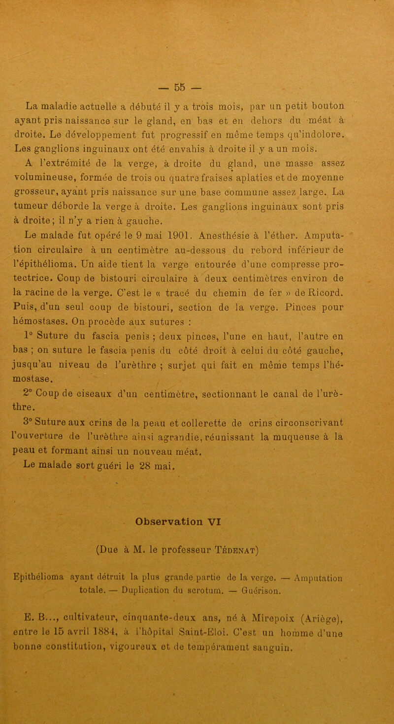 La maladie actuelle a débuté il y a trois mois, par un petit bouton ayant pris naissance sur le gland, en bas et en dehors du méat à droite. Le développement fut progressif en même temps qu’indolore. Les ganglions inguinaux ont été envahis à droite il y a un mois. A l’extrémité de la verge, à droite du gland, une masse assez volumineuse, formée de trois ou quatre fraises aplaties et de moyenne grosseur, ayant pris naissance sur une base commune assez large. La tumeur déborde la verge à droite. Les ganglions inguinaux sont pris à droite; il n’y a rien à gauche. Le malade fut opéré le 9 mai 1901. Anesthésie à l’éther. Amputa- tion circulaire à un centimètre au-dessous du rebord inférieur de l’épithélioma. Un aide tient la verge entourée d’une compresse pro- tectrice. Coup de bistouri circulaire à deux centimètres environ de la racine de la verge. C’est le « tracé du chemin de fer » deRicord. Puis, d’un seul coup de bistouri, section de la verge. Pinces pour hémostases. On procède aux sutures : 1® Suture du fascia pénis ; deux pinces, l’une en haut, l’autre en bas ; on suture le fascia pénis du côté droit à celui du côté gauche, jusqu’au niveau de Turèthre ; surjet qui fait en mênde temps l’hé- mostase. 2° Coup de ciseaux d’un centimètre, sectionnant le canal de l’urè- thre . 3° Suture aux crins de la peau et collerette de crins circonscrivant l’ouverture de l’urèthre ainsi agrandie, réunissant la muqueuse à la peau et formant ainsi un nouveau méat. Le malade sort guéri le 28 mai. Observation VI (Due à M. le professeur Tédenat) Epithélioma ayant détruit la plus grande partie de la verge. — Amputation totale. — Duplication du scrotum. — Guérison. E. B..., cultivateur, cinquante-deux ans, né à Mirepoix (Ariège), entre le 15 avril 1884, à l’hôpital Saint-Eloi. C’est un homme d’une bonne constitution, vigoureux et de tempérament sanguin.