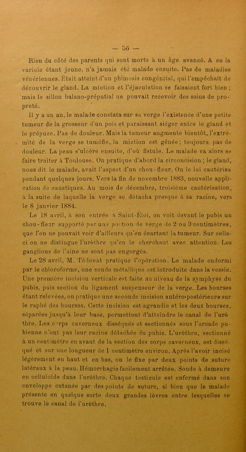 » Rien du côté des parents qui sont morts à un âge avancé. A eu la variole étant jeune, n’a jamais été malade ensuite. I^as de maladies vénériennes. Était atteint d’un phimosis congénital, qui l’empêchait de découvrir le gland. La miction et l’éjaculation se faisaient fort bien ; mais le sillon balano-préputial ne pouvait recevoir des soins de pro- preté. 11 y a un an, le malade constata sur sa verge l’existence d’une petite tumeur de la grosseur d’un pois et paraissant siéger entre le gland et le prépuce. Pas de douleur. Mais la tumeur augmente bientôt, l’extré- mité de la verge se tuméfie, la miction est gênée; toujours pas de douleur. La peau s’ulcère ensuite, d’où fistule. Le malade va alors se faire traiter à Toulouse. On pratique d’abord la circoncision ; le gland, nous dit le malade, avait l’aspect d’un chou-fleur. On le lui cautérisa pendant quelques jours. Vers la fin de novembre 1883, nouvelle appli- cation de caustiques. Au mois de décembre, troisième cautérisation, à la suite de laquelle la verge se détacha presque à sa racine, vers le 8 janvier 1884. f Le 18 avril, à son entrée à Saint-Eloi, on voit devant le pubis un chou-fleur supporté par une poi tion de verge de 2 ou 3 centimètres, que l’on ne pouvait voir d’ailleurs qu’en écartant la tumeur. Sur celle- ci on ne distingue l’urèthre qu’en le cherchant avec attention. Les ganglions de l’aine ne sont pas engorgés. Le 28 avril, M. Tédenat pratique l’opération. Le malade endormi par le chloroforme, une sonde métallique est introduite dans la vessie. Une première incision verticale est faite au niveau de la symphyse du pubis, puis section du ligament suspenseur de la verge. Les bourses étant relevées, on pratique une seconde incision antéro-postérieure sur le raphé des bourses. Cette incision est agrandie et les deux bourses, séparées jusqu’à leur base, permettent d’atteindre le canal de l’urè thre. Les c-^rps caverneux disséqués et sectionnés sous l’arcade pu- bienne n’ont pas leur racine détachée du pubis. L’urèthre, sectionné à un centimètre en avant de la section des corps caverneux, est dissé- qué et sur une longueur de 1 centimètre environ. Après l’avoir incisé légèrement en haut et en bas, on le fixe par deux points de suture latéraux à la peau. Hémorrhagie facilement arrêtée. Sonde à demeure en celluloïde dans l'urèthre. Chaque testicule est enfermé dans son enveloppe cutanée par des points de suture, si bien que le malade présente en quelque sorte deux grandes lèvres entre lesquelles se trouve le canal de l’urèthre.