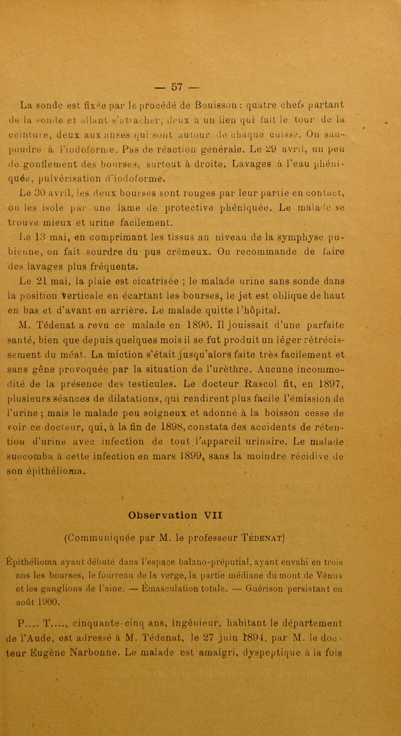 La sonde est fixée par le procédé de Bouisson : quatre chefs partant de la sonde et :illnnt s’atiachei', deux à un lien qui l'ait le tour de la cciniuie, deux aux anses (jui sont autour de chaque cuisse. On sau- [loiulre à riodoforme. Pas de réaction générale. Le avril, un peu de gonflement des bourses, surtout à droite. Lavages à l’eau phéni- quée, pulvérisation d’iodoforme. Le 30 avril, les deux bourses sont rouges par leur partie en contact, on les isole par une lame de protective phéniquée. Le malade se tiouve mieux et urine facilement. Le 13 mai, en comprimant les tissus au niveau de la symphyse pu- bienne, on fait sourdre du pus crémeux. On recommande de faire des lavages plus fréquents. Le 21 mai, la plaie est cicatrisée ; le malade urine sans sonde dans la position terticale en écartant les bourses, le jet est oblique de haut en bas et d’avant en arrière. Le malade quitte l’hôpital. M. Tédenat a revu ce malade en 1896. Il jouissait d’une parfaite santé, bien que depuis quelques mois il se fut produit un léger rétrécis- sement du méat. La miction s’était jusqu’alors faite très facilement et sans gêne provoquée par la situation de l’urèthre. Aucune incommo- dité de la présence des testicules. Le docteur Rascol fit, en 1897, plusieurs séances de dilatations, qui rendirent plus facile l’émission de l’urine ; mais le malade peu soigneux et adonné à la boisson cesse de voir ce docteur, qui, à la fin de 1898, constata des accidents de réten- tion d’urine avec infection de tout.l’appareil urinaire. Le malade succomba à celte infection en mars 1899, sans la moindre récidive de son épithélioma. » Observation VII (Communiquée par M. le professeur Tédenat) Épithélioma ayant débuté dans l’espace balano-préputial, ayant envahi en trois ans les bourses, le fourreau de la verge, la partie médiane du mont de Vénus et les ganglions de l’aine. — Émasculation totale. — Guérison persistant en août 1900. P T...., cinquante-cinq ans, ingénieur, habitant le département de l’Aude, est adressé à M. Tédenat, le 27 juin 1894, par M. le doc- teur Eugène Narbonne. Le malade est amaigri, dyspeptique à la fois