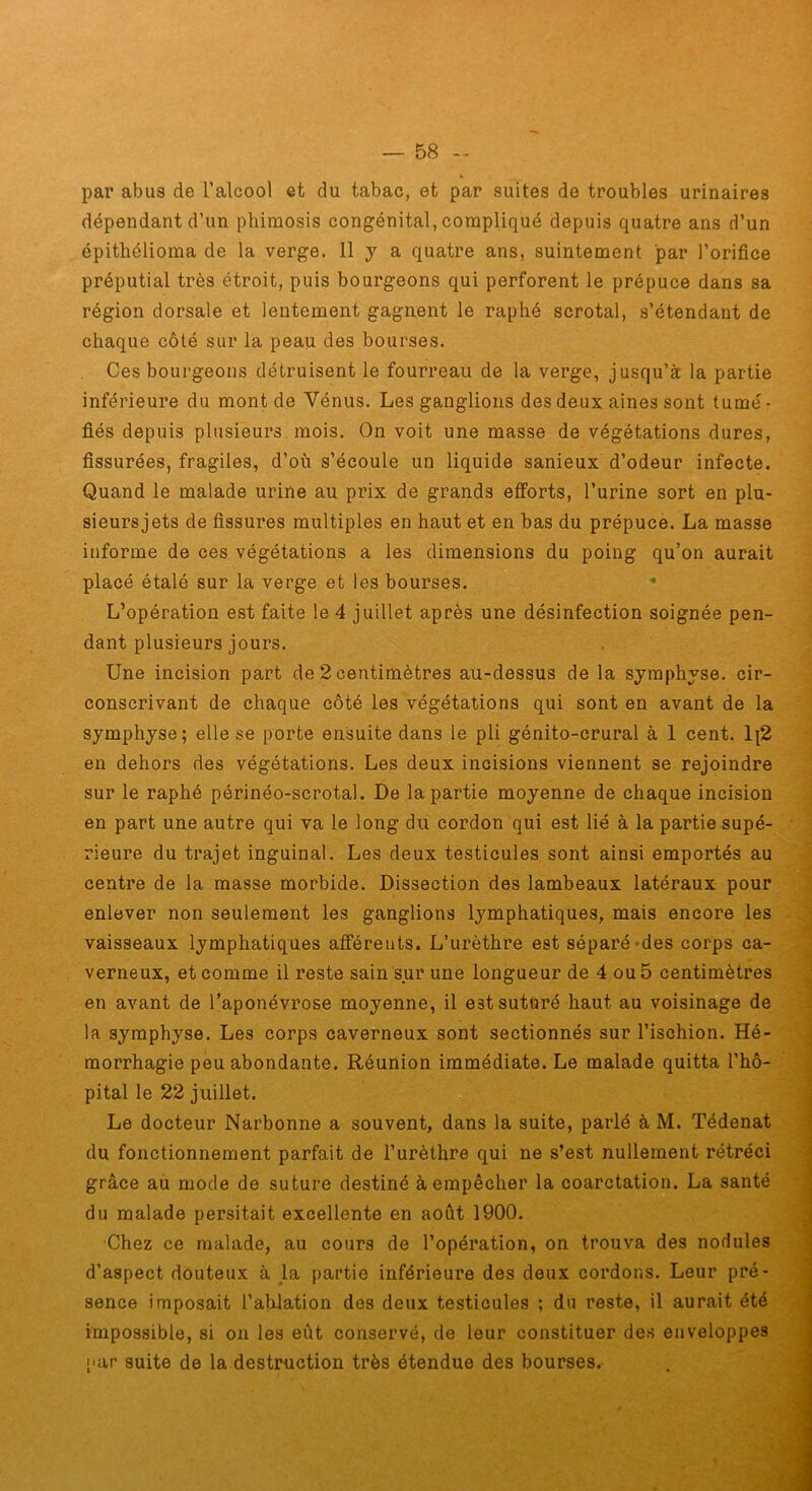 par abus de l’alcool et du tabac, et par suites de troubles urinaires dépendant d’un phimosis congénital, compliqué depuis quatre ans d’un épithélioma de la verge. 11 j a quatre ans, suintement par l’orifice préputial très étroit, puis bourgeons qui perforent le prépuce dans sa région dorsale et lentement gagnent le raphé scrotal, s’étendant de chaque côté sur la peau des bourses. Ces bourgeons détruisent le fourreau de la verge, jusqu’à la partie inférieure du mont de Vénus. Les ganglions des deux aines sont tumé- fiés depuis plusieurs mois. On voit une masse de végétations dures, fissurées, fragiles, d’où s’écoule un liquide sanieux d’odeur infecte. Quand le malade urine au prix de grands efforts, l’urine sort en plu- sieursjets de fissures multiples en haut et en bas du prépuce. La masse informe de ces végétations a les dimensions du poing qu’on aurait placé étalé sur la verge et les bourses. L’opération est faite le 4 juillet après une désinfection soignée pen- dant plusieurs jours. Une incision part de 2 centimètres au-dessus de la symphyse, cir- conscrivant de chaque côté les végétations qui sont en avant de la symphyse; elle se porte ensuite dans le pli génito-crural à 1 cent. 1|2 en dehors des végétations. Les deux incisions viennent se rejoindre sur le raphé périnéo-scrotal. De la partie moyenne de chaque incision en part une autre qui va le long du cordon qui est lié à la partie supé- rieure du trajet inguinal. Les deux testicules sont ainsi emportés au centre de la masse morbide. Dissection des lambeaux latéraux pour enlever non seulement les ganglions lymphatiques, mais encore les vaisseaux lymphatiques afférents. L’urèthre est séparé-des corps ca- verneux, et comme il reste sain sur une longueur de 4 ou 5 centimètres en avant de l’aponévrose moyenne, il est suturé haut au voisinage de la symphyse. Les corps caverneux sont sectionnés sur l’ischion. Hé- morrhagie peu abondante. Réunion immédiate. Le malade quitta l’hô- pital le 22 juillet. Le docteur Narbonne a souvent, dans la suite, parlé à M. Tédenat du fonctionnement parfait de l’urèthre qui ne s’est nullement rétréci grâce aù mode de suture destiné à empêcher la coarctation. La santé du malade persitait excellente en août 1900. Chez ce malade, au cours de l’opération, on trouva des nodules d’aspect douteux à la partie inférieure des deux cordons. Leur pré- sence imposait l’abJation des deux testicules ; du reste, il aurait été impossible, si on les eût conservé, de leur constituer des enveloppes par suite de la destruction très étendue des bourses.