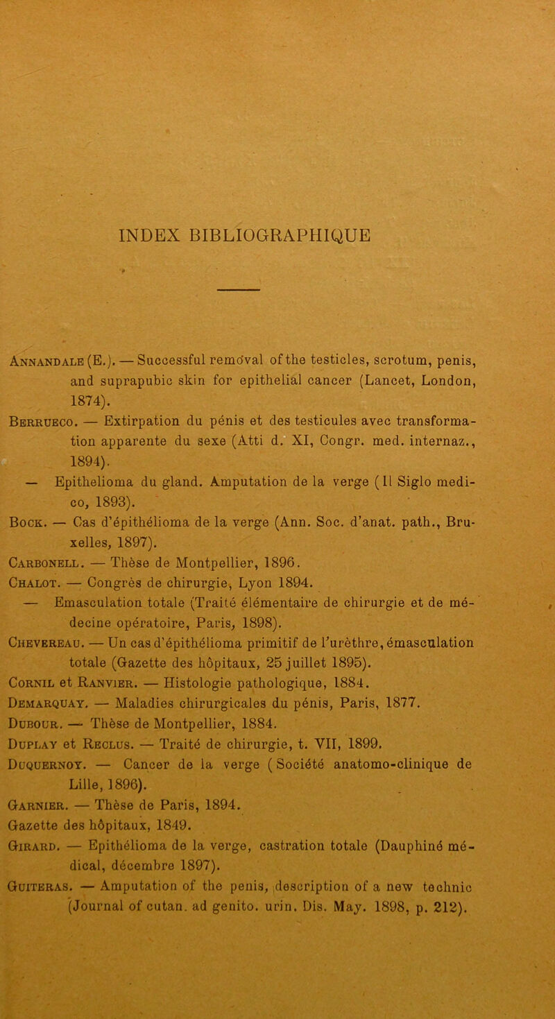 INDEX BIBLIOGRAPHIQUE Annandale (E.). — Successful remo'val of the testicles, scrotum, pénis, and suprapubic skin for épithélial cancer (Lancet, London, 1874). Berrueco. — Extirpation du pénis et des testicules avec transforma- tion apparente du sexe (Atti d.**XI, Congr. med. internaz., 1894). — Epithelioma du gland. Amputation de la verge (11 Siglo medi- co, 1893). Bock. — Cas d’épithélioma de la verge (Ann. Soc. d’anat. path., Bru- xelles, 1897). Carbonell. — Thèse de Montpellier, 1896. Chalot. — Congrès de chirurgie, Lyon 1894. — Emasculation totale (Traité élémentaire de chirurgie et de mé- decine opératoire, Paris, 1898). Chevereau. — Un cas d’épithélioma primitif de Purèthre, émasculation totale (Gazette des hôpitaux, 25 juillet 1895). CoRNiL et Ranvier. — Histologie pathologique, 1884. Demarquay. — Maladies chirurgicales du pénis, Paris, 1877. Dübour. — Thèse de Montpellier, 1884. Duplay et Reclus. — Traité de chirurgie, t. VII, 1899. Düquernoy. — Cancer de la verge ( Société anatomo-clinique de Lille, 1896). Garnier. — Thèse de Paris, 1894. Gazette des hôpitaux, 1849. Girard. — Epithélioma de la verge, castration totale (Dauphiné mé- dical, décembre 1897). Güiteras. — Amputation of the pénis, ,description of a new technic (Journal of cutan. ad genito. urin. Dis. May. 1898, p. 212).