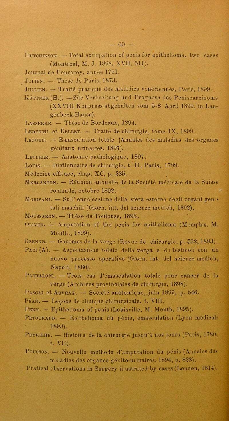 IIuTCHiNSON. — Total extirpation of pénis for epithelioma, two cases (Montreal, M. J. 1898, XVII, 511). Journal de Fourcroj, année 1791. ' Julien. — Thèse de Paris, 1873. JuLLiEN. — Traité pratique des maladies vénériennes, Paris, 1899.., Küttner(H.). —Zür Verbreitung und Prognose des Peniscarcinoms (XXVIII Kongress abgehalten vom 5-8 April 1899, in Lan- genbeck-Hause). Lasserre. — Thèse de Bordeaux, 1894. ; .i Ledentu et Delbbt. — Traité de chirurgie, tome IX, 1899. j Legubu. -- Emasculation totale (Annales des maladies des‘organes ^ génitaux urinaires, 1897)’. i Letulle. — Anatomie pathologique, 1897. Louis.— Dictionnaire de chirurgie, t. II, Paris, 1789. Médecine efficace, chap. XC, p. 285. . ' ] Mercanton. — Réunion annuelle de la Société médicale de la Suisse j romande, octobre 1892. | Morisani. — Suir enucleazione délia sfera estcrna degli organi geni- J tali maschili (Giorn. int. del scienze medich, 1892). Moussaron. — Thèse de Toulouse, 1895. Oliver. Amputation of the pénis for epithelioma (Memphis. M. Month., 1899). ' ] OzENNE. — Gourmes de la verge (Revue de chirurgie, p. 532, 1883). j Paci (A). — Asportazione totale délia verga e do testicoli con un 1 nuovo processo operativo (Giorn. int. del scienze medich, 1 Napoli, 1880). , '3 P.^NTALONi. — Trois cas d’émasculation totale pour cancer de la ; verge (Archives provinciales de chirurgie, 1898). Pascal et Auvray. — Société anatomique, juin 1899, p. 646. PÉAN. — Leçons de clinique chirurgicale, t. VIII. q Penn. — Epithelioma of pénis (Louisville, M. Month, 1895). j Petouraud. — Epithelioma du pénis, émasculation (Lyon médical» i 1893). ( Peyrilhe. — Histoire de la chirurgie jusqu’à nos jours (Paris, 1780, t. VU). PoussoN. — Nouvelle méthode d’amputation du pénis (Annales des . maladies des organes génito-urinaires, 1894, p. 828). ' Pratical observations in Surgery illustrated by cases (London, 1814).