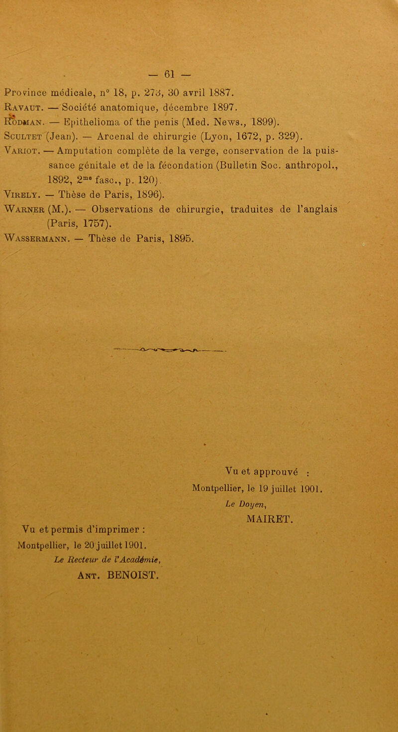 Prov^ince médicale, n° 18, p. 278, 80 avril 1887. Ravaut. — Société anatomique, décembre 1897. I^DMAN. — E()ithelioma of the pénis (Med. News., 1899). ScuLTET (Jean). — Arcenal de chirurgie (Lyon, 1672, p. 329). Variot. — Amputation complète de la verge, conservation de la puis- sance génitale et de la fécondation (Bulletin Soc, anthropoL, 1892, 2“* fasc., p. 120). ViRELY. — Thèse de Paris, 1896). Warner (M.). — Observations de chirurgie, traduites de l’anglais (Paris, 1757). Wassermann. — Thèse de Paris, 1895. Vu et approuvé : Montpellier, le 19 juillet 1901. Le Doyen, MAIRET. Vu et permis d’imprimer : Montpellier, le 20 juillet 1901. Le Recteur de VAcadémie, Ant. BENOIST.