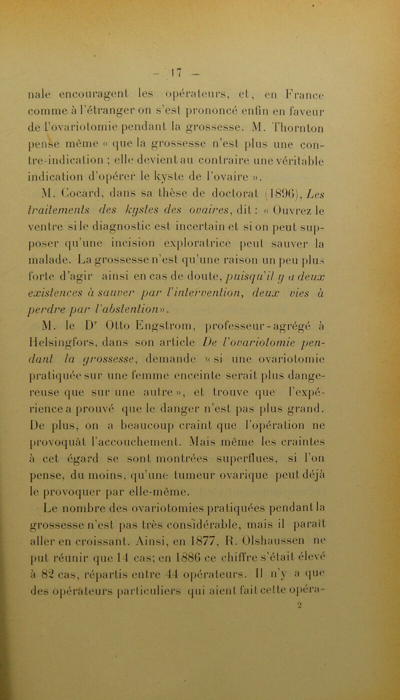 nale encouragent les opérateurs, et, en France comme à l'étranger on s’e.st prononcé enfin en faveur de t’ovariolomie pendant la grossesse. M. Thornton pense même « que la grossesse n’est plus une con- tre-indication ; elle devient au contraire une véritable indication d’opérer le kyste de l’ovaire ». M. Cocard, dans sa thèse de doctorat (1896), Les traitements des kystes des ovaires, dit : « Ouvrez le ventre si le diagnostic est incertain et si on peut sup- poser qu'une incision exploratrice peut sauver la malade. La grossesse n’est qu’une raison un peu plus forte d’agir ainsi en cas de doute,puisqu'il y a deux existences à sauver par Vintervention, deux vies à perdre peu* l'abstention)). M. le Dr Otto Engstrom, professeur-agrégé à Helsingfors, dans son article De l’ovariotomie pen- dant la grossesse, demande « si une ovariotomie pratiquée sur une femme enceinte serait plus dange- reuse que sur une autre», et trouve que l’expé- rience a prouvé que le danger n’est pas plus grand. De plus, on a beaucoup craint que l’opération ne provoquât l’accouchement. Mais même les craintes à cet égard se sont montrées superflues, si l’on pense, du moins, qu’une tumeur ovarique peut déjà le provoquer par elle-même. Le nombre des ovariotomies pratiquées pendant la grossesse n’est pas très considérable, mais il paraît aller en croissant. Ainsi, en 1877, R. Olshaussen ne put réunir que 14 cas; en 1886 ce chiffre s’était élevé à 82 cas, répartis entre 44 opérateurs. Il n’y a que des opérateurs particuliers qui aient fait cette opéra-