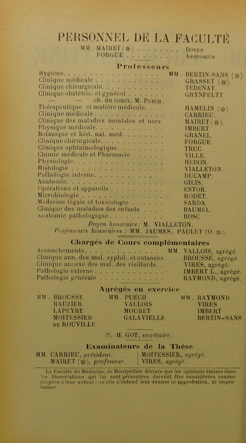 PERSONNEL DE LA FACULTÉ MM. MAIUEÏ'O) Doyen l'ORGUE AssESSifitiR Prof esse u rs Hygiène MM. BERTIN-SANS (#) Clinique médicale GRASSET (%). Clinique chirurgicale TEDENAT. Clinique obslélric. et gynécol GRYNFELTT. — — ch. du cours, M. Puech. Thérapeutique et matière médicale. . . . HAMEL1N (#) Clinique médicale CARRIEU. Clinique des maladies mentales et nerv. MAIRET(Yé) Physique médicale IMBERT Botanique et hist. nat. méd GRANEL. Clinique chirurgicale FORGUE. Clinique ophtalmologique TRUC. Chimie médicale.et Pharmacie VILLE. Physiologie HEDON. Histologie V1ALLETON. Pathologie interne DUÇAMP. Anatomie G1LIS. Opérations et appareils ESTOR. Microbiologie RODET. Médecine légale et toxicologie ...... SARDA. Clinique des maladies des enfants .... BAUMEL. anatomie pathologique BOSC Doyen honoraire: M. VIALLETON. Professeurs honoraires : MM. JAUMES, PAULET (O.ifc;. Chargés de Cours complémentaires Accouchements MM. VALLOtS, agrégé. Clinique ann. des mal. syphil. et cutanées BROUSSE, agrégé. Clinique annexe des mal. des vieillards. . ' VIRES, agrégé. Pathologie externe IMBERT L., agrégé. Pathologie générale . . . RAYMOND, agrégé. Agrégés en exercice MM. BROUSSE MM. PUECH MM. RAYMOND RAUZIER VALLOIS VIRES LAPEYRE MOURET IMBERT MOITESSIER GALAVIELLK BERTIN-SANS de ROUVILLE .M. H. GOT, secrétaire. Examinateurs de la Thèse MM. CARRIEU, président. MOITESSIER, agrégé. MAIRET (^), professeur. VIRES, agrégé. La Faculté de Médecine de Montpellier déclare que les opinions émises dans 'es Dissertations qui lui sont présentées doivent être considérées comme propres à leur auteur; qu’elle u’enteud leur donner ni approbation, ni impro- bation